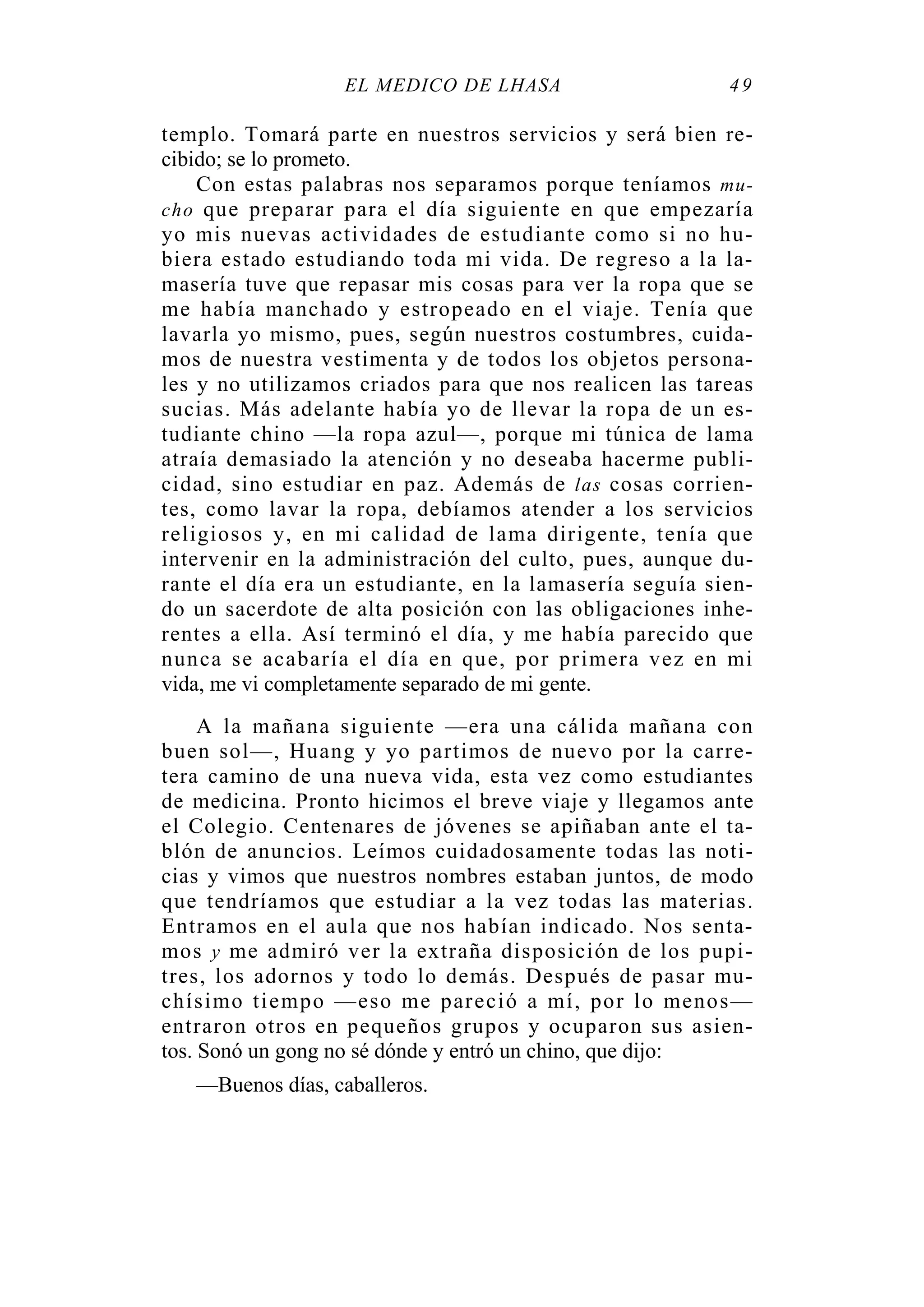 EL MÉDICO DE LHASA 49
templo. Tomará parte en nuestros servicios y será bien re-
cibido; se lo prometo.
Con estas palabras nos separamos porque teníamos mu-
cho que preparar para el día siguiente en que empezaría
yo mis nuevas actividades de estudiante como si no hu-
biera estado estudiando toda mi vida. De regreso a la la-
masería tuve que repasar mis cosas para ver la ropa que se
me había manchado y estropeado en el viaje. Tenía que
lavarla yo mismo, pues, según nuestros costumbres, cuida-
mos de nuestra vestimenta y de todos los objetos persona-
les y no utilizamos criados para que nos realicen las tareas
sucias. Más adelante había yo de llevar la ropa de un es-
tudiante chino —la ropa azul—, porque mi túnica de lama
atraía demasiado la atención y no deseaba hacerme publi-
cidad, sino estudiar en paz. Además de las cosas corrien-
tes, como lavar la ropa, debíamos atender a los servicios
religiosos y, en mi calidad de lama dirigente, tenía que
intervenir en la administración del culto, pues, aunque du-
rante el día era un estudiante, en la lamasería seguía sien-
do un sacerdote de alta posición con las obligaciones inhe-
rentes a ella. Así terminó el día, y me había parecido que
nunca se acabaría el día en que, por primera vez en mi
vida, me vi completamente separado de mi gente.
A la mañana siguiente —era una cálida mañana con
buen sol—, Huang y yo partimos de nuevo por la carre-
tera camino de una nueva vida, esta vez como estudiantes
de medicina. Pronto hicimos el breve viaje y llegamos ante
el Colegio. Centenares de jóvenes se apiñaban ante el ta-
blón de anuncios. Leímos cuidadosamente todas las noti-
cias y vimos que nuestros nombres estaban juntos, de modo
que tendríamos que estudiar a la vez todas las materias.
Entramos en el aula que nos habían indicado. Nos senta-
mos y me admiró ver la extraña disposición de los pupi-
tres, los adornos y todo lo demás. Después de pasar mu-
chísimo tiempo —eso me pareció a mí, por lo menos—
entraron otros en pequeños grupos y ocuparon sus asien-
tos. Sonó un gong no sé dónde y entró un chino, que dijo:
—Buenos días, caballeros.
 
