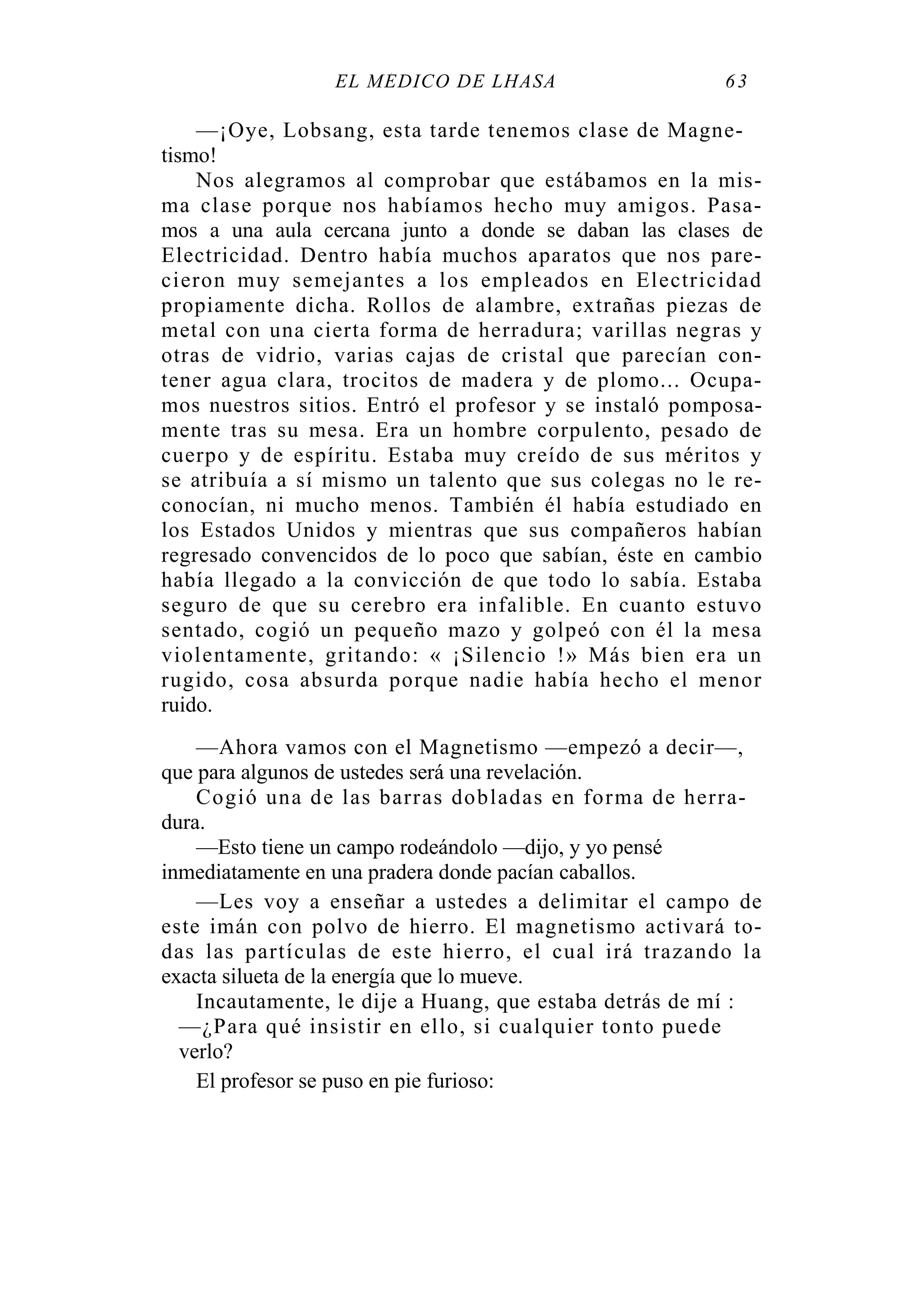 EL MÉDICO DE LHASA 63
—¡Oye, Lobsang, esta tarde tenemos clase de Magne-
tismo!
Nos alegramos al comprobar que estábamos en la mis-
ma clase porque nos habíamos hecho muy amigos. Pasa-
mos a una aula cercana junto a donde se daban las clases de
Electricidad. Dentro había muchos aparatos que nos pare-
cieron muy semejantes a los empleados en Electricidad
propiamente dicha. Rollos de alambre, extrañas piezas de
metal con una cierta forma de herradura; varillas negras y
otras de vidrio, varias cajas de cristal que parecían con-
tener agua clara, trocitos de madera y de plomo... Ocupa-
mos nuestros sitios. Entró el profesor y se instaló pomposa-
mente tras su mesa. Era un hombre corpulento, pesado de
cuerpo y de espíritu. Estaba muy creído de sus méritos y
se atribuía a sí mismo un talento que sus colegas no le re-
conocían, ni mucho menos. También él había estudiado en
los Estados Unidos y mientras que sus compañeros habían
regresado convencidos de lo poco que sabían, éste en cambio
había llegado a la convicción de que todo lo sabía. Estaba
seguro de que su cerebro era infalible. En cuanto estuvo
sentado, cogió un pequeño mazo y golpeó con él la mesa
violentamente, gritando: « ¡Silencio !» Más bien era un
rugido, cosa absurda porque nadie había hecho el menor
ruido.
—Ahora vamos con el Magnetismo —empezó a decir—,
que para algunos de ustedes será una revelación.
Cogió una de las barras dobladas en forma de herra-
dura.
—Esto tiene un campo rodeándolo —dijo, y yo pensé
inmediatamente en una pradera donde pacían caballos.
—Les voy a enseñar a ustedes a delimitar el campo de
este imán con polvo de hierro. El magnetismo activará to-
das las partículas de este hierro, el cual irá trazando la
exacta silueta de la energía que lo mueve.
Incautamente, le dije a Huang, que estaba detrás de mí :
—¿Para qué insistir en ello, si cualquier tonto puede
verlo?
El profesor se puso en pie furioso:
 