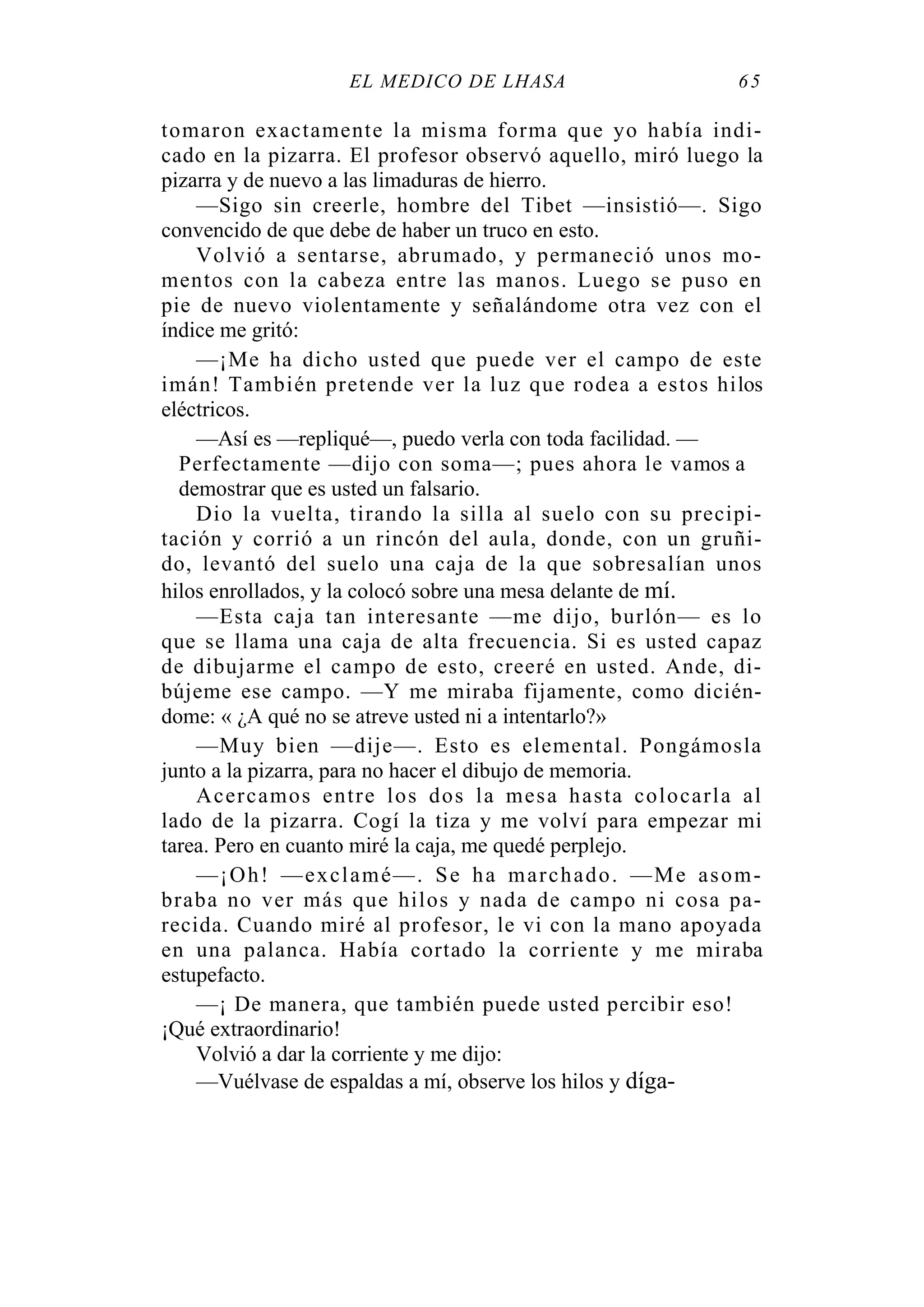 EL MÉDICO DE LHASA 65
tomaron exactamente la misma forma que yo había indi-
cado en la pizarra. El profesor observó aquello, miró luego la
pizarra y de nuevo a las limaduras de hierro.
—Sigo sin creerle, hombre del Tibet —insistió—. Sigo
convencido de que debe de haber un truco en esto.
Volvió a sentarse, abrumado, y permaneció unos mo-
mentos con la cabeza entre las manos. Luego se puso en
pie de nuevo violentamente y señalándome otra vez con el
índice me gritó:
—¡Me ha dicho usted que puede ver el campo de este
imán! También pretende ver la luz que rodea a estos hilos
eléctricos.
—Así es —repliqué—, puedo verla con toda facilidad. —
Perfectamente —dijo con soma—; pues ahora le vamos a
demostrar que es usted un falsario.
Dio la vuelta, tirando la silla al suelo con su precipi-
tación y corrió a un rincón del aula, donde, con un gruñi-
do, levantó del suelo una caja de la que sobresalían unos
hilos enrollados, y la colocó sobre una mesa delante de mí.
—Esta caja tan interesante —me dijo, burlón— es lo
que se llama una caja de alta frecuencia. Si es usted capaz
de dibujarme el campo de esto, creeré en usted. Ande, di-
bújeme ese campo. —Y me miraba fijamente, como dicién-
dome: « ¿A qué no se atreve usted ni a intentarlo?»
—Muy bien —dije—. Esto es elemental. Pongámosla
junto a la pizarra, para no hacer el dibujo de memoria.
Acercamos entre los dos la mesa hasta colocarla al
lado de la pizarra. Cogí la tiza y me volví para empezar mi
tarea. Pero en cuanto miré la caja, me quedé perplejo.
—¡Oh! —exclamé—. Se ha marchado. —Me asom-
braba no ver más que hilos y nada de campo ni cosa pa-
recida. Cuando miré al profesor, le vi con la mano apoyada
en una palanca. Había cortado la corriente y me miraba
estupefacto.
—¡ De manera, que también puede usted percibir eso!
¡Qué extraordinario!
Volvió a dar la corriente y me dijo:
—Vuélvase de espaldas a mí, observe los hilos y díga-
 