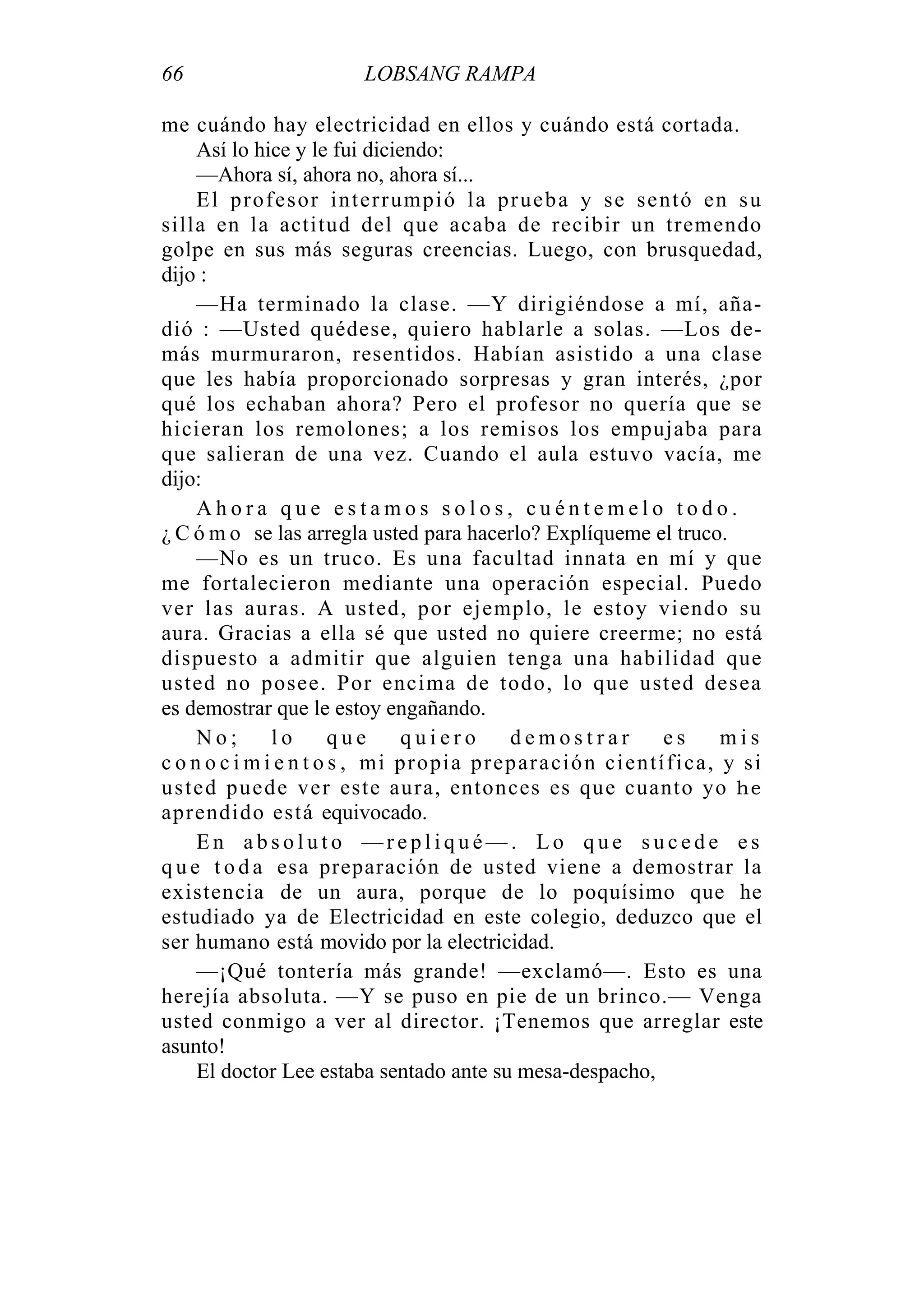 66 LOBSANG RAMPA
me cuándo hay electricidad en ellos y cuándo está cortada.
Así lo hice y le fui diciendo:
—Ahora sí, ahora no, ahora sí...
El profesor interrumpió la prueba y se sentó en su
silla en la actitud del que acaba de recibir un tremendo
golpe en sus más seguras creencias. Luego, con brusquedad,
dijo :
—Ha terminado la clase. —Y dirigiéndose a mí, aña-
dió : —Usted quédese, quiero hablarle a solas. —Los de-
más murmuraron, resentidos. Habían asistido a una clase
que les había proporcionado sorpresas y gran interés, ¿por
qué los echaban ahora? Pero el profesor no quería que se
hicieran los remolones; a los remisos los empujaba para
que salieran de una vez. Cuando el aula estuvo vacía, me
dijo:
A h o r a q u e e s t a m o s s o l o s , c u é n t e m e l o t o d o .
¿ C ó m o se las arregla usted para hacerlo? Explíqueme el truco.
—No es un truco. Es una facultad innata en mí y que
me fortalecieron mediante una operación especial. Puedo
ver las auras. A usted, por ejemplo, le estoy viendo su
aura. Gracias a ella sé que usted no quiere creerme; no está
dispuesto a admitir que alguien tenga una habilidad que
usted no posee. Por encima de todo, lo que usted desea
es demostrar que le estoy engañando.
N o ; l o q u e q u i e r o d e m o s t r a r e s m i s
c o n o c i m i e n t o s , mi propia preparación científica, y si
usted puede ver este aura, entonces es que cuanto yo he
aprendido está equivocado.
E n a b s o l u t o — r e p l i q u é — . L o q u e s u c e d e e s
q u e t o d a esa preparación de usted viene a demostrar la
existencia de un aura, porque de lo poquísimo que he
estudiado ya de Electricidad en este colegio, deduzco que el
ser humano está movido por la electricidad.
—¡Qué tontería más grande! —exclamó—. Esto es una
herejía absoluta. —Y se puso en pie de un brinco.— Venga
usted conmigo a ver al director. ¡Tenemos que arreglar este
asunto!
El doctor Lee estaba sentado ante su mesa-despacho,
 
