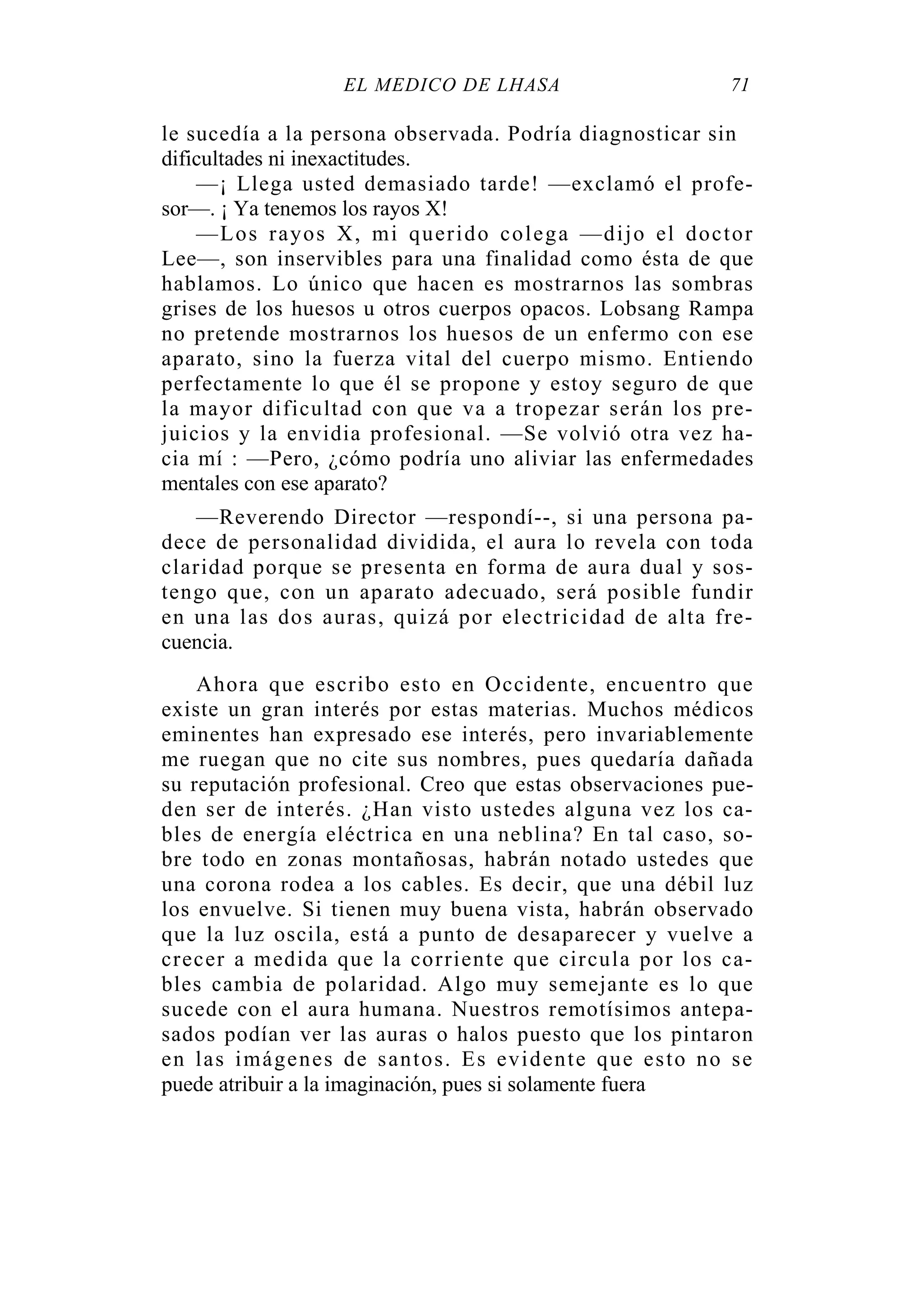 EL MÉDICO DE LHASA 71
le sucedía a la persona observada. Podría diagnosticar sin
dificultades ni inexactitudes.
—¡ Llega usted demasiado tarde! —exclamó el profe-
sor—. ¡ Ya tenemos los rayos X!
—Los rayos X, mi querido colega —dijo el doctor
Lee—, son inservibles para una finalidad como ésta de que
hablamos. Lo único que hacen es mostrarnos las sombras
grises de los huesos u otros cuerpos opacos. Lobsang Rampa
no pretende mostrarnos los huesos de un enfermo con ese
aparato, sino la fuerza vital del cuerpo mismo. Entiendo
perfectamente lo que él se propone y estoy seguro de que
la mayor dificultad con que va a tropezar serán los pre-
juicios y la envidia profesional. —Se volvió otra vez ha-
cia mí : —Pero, ¿cómo podría uno aliviar las enfermedades
mentales con ese aparato?
—Reverendo Director —respondí--, si una persona pa-
dece de personalidad dividida, el aura lo revela con toda
claridad porque se presenta en forma de aura dual y sos-
tengo que, con un aparato adecuado, será posible fundir
en una las dos auras, quizá por electricidad de alta fre-
cuencia.
Ahora que escribo esto en Occidente, encuentro que
existe un gran interés por estas materias. Muchos médicos
eminentes han expresado ese interés, pero invariablemente
me ruegan que no cite sus nombres, pues quedaría dañada
su reputación profesional. Creo que estas observaciones pue-
den ser de interés. ¿Han visto ustedes alguna vez los ca-
bles de energía eléctrica en una neblina? En tal caso, so-
bre todo en zonas montañosas, habrán notado ustedes que
una corona rodea a los cables. Es decir, que una débil luz
los envuelve. Si tienen muy buena vista, habrán observado
que la luz oscila, está a punto de desaparecer y vuelve a
crecer a medida que la corriente que circula por los ca-
bles cambia de polaridad. Algo muy semejante es lo que
sucede con el aura humana. Nuestros remotísimos antepa-
sados podían ver las auras o halos puesto que los pintaron
en las imágenes de santos. Es evidente que esto no se
puede atribuir a la imaginación, pues si solamente fuera
 