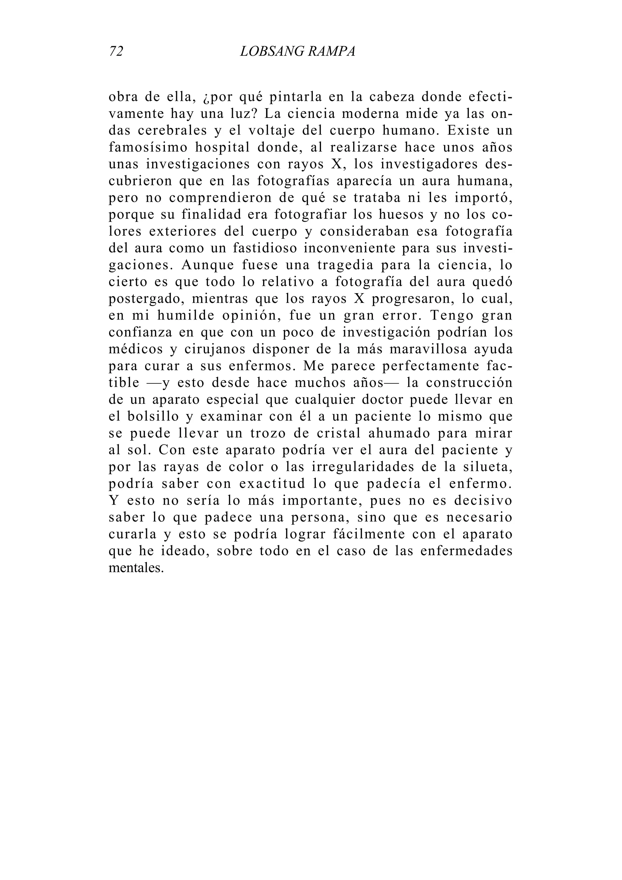 72 LOBSANG RAMPA
obra de ella, ¿por qué pintarla en la cabeza donde efecti-
vamente hay una luz? La ciencia moderna mide ya las on-
das cerebrales y el voltaje del cuerpo humano. Existe un
famosísimo hospital donde, al realizarse hace unos años
unas investigaciones con rayos X, los investigadores des-
cubrieron que en las fotografías aparecía un aura humana,
pero no comprendieron de qué se trataba ni les importó,
porque su finalidad era fotografiar los huesos y no los co-
lores exteriores del cuerpo y consideraban esa fotografía
del aura como un fastidioso inconveniente para sus investi-
gaciones. Aunque fuese una tragedia para la ciencia, lo
cierto es que todo lo relativo a fotografía del aura quedó
postergado, mientras que los rayos X progresaron, lo cual,
en mi humilde opinión, fue un gran error. Tengo gran
confianza en que con un poco de investigación podrían los
médicos y cirujanos disponer de la más maravillosa ayuda
para curar a sus enfermos. Me parece perfectamente fac-
tible —y esto desde hace muchos años— la construcción
de un aparato especial que cualquier doctor puede llevar en
el bolsillo y examinar con él a un paciente lo mismo que
se puede llevar un trozo de cristal ahumado para mirar
al sol. Con este aparato podría ver el aura del paciente y
por las rayas de color o las irregularidades de la silueta,
podría saber con exactitud lo que padecía el enfermo.
Y esto no sería lo más importante, pues no es decisivo
saber lo que padece una persona, sino que es necesario
curarla y esto se podría lograr fácilmente con el aparato
que he ideado, sobre todo en el caso de las enfermedades
mentales.
 