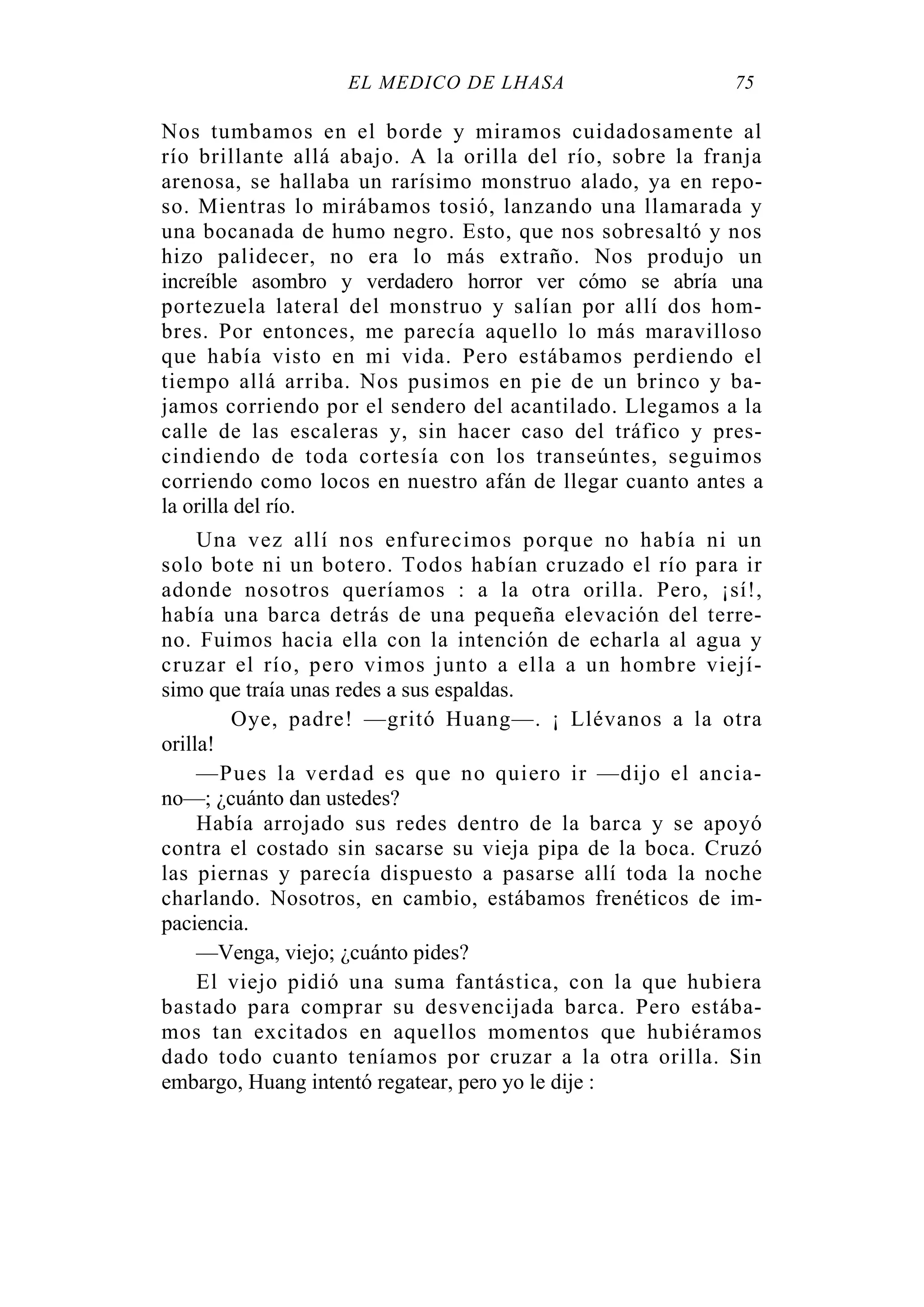 EL MÉDICO DE LHASA 75
Nos tumbamos en el borde y miramos cuidadosamente al
río brillante allá abajo. A la orilla del río, sobre la franja
arenosa, se hallaba un rarísimo monstruo alado, ya en repo-
so. Mientras lo mirábamos tosió, lanzando una llamarada y
una bocanada de humo negro. Esto, que nos sobresaltó y nos
hizo palidecer, no era lo más extraño. Nos produjo un
increíble asombro y verdadero horror ver cómo se abría una
portezuela lateral del monstruo y salían por allí dos hom-
bres. Por entonces, me parecía aquello lo más maravilloso
que había visto en mi vida. Pero estábamos perdiendo el
tiempo allá arriba. Nos pusimos en pie de un brinco y ba-
jamos corriendo por el sendero del acantilado. Llegamos a la
calle de las escaleras y, sin hacer caso del tráfico y pres-
cindiendo de toda cortesía con los transeúntes, seguimos
corriendo como locos en nuestro afán de llegar cuanto antes a
la orilla del río.
Una vez allí nos enfurecimos porque no había ni un
solo bote ni un botero. Todos habían cruzado el río para ir
adonde nosotros queríamos : a la otra orilla. Pero, ¡sí!,
había una barca detrás de una pequeña elevación del terre-
no. Fuimos hacia ella con la intención de echarla al agua y
cruzar el río, pero vimos junto a ella a un hombre viejí-
simo que traía unas redes a sus espaldas.
Oye, padre! —gritó Huang—. ¡ Llévanos a la otra
orilla!
—Pues la verdad es que no quiero ir —dijo el ancia-
no—; ¿cuánto dan ustedes?
Había arrojado sus redes dentro de la barca y se apoyó
contra el costado sin sacarse su vieja pipa de la boca. Cruzó
las piernas y parecía dispuesto a pasarse allí toda la noche
charlando. Nosotros, en cambio, estábamos frenéticos de im-
paciencia.
—Venga, viejo; ¿cuánto pides?
El viejo pidió una suma fantástica, con la que hubiera
bastado para comprar su desvencijada barca. Pero estába-
mos tan excitados en aquellos momentos que hubiéramos
dado todo cuanto teníamos por cruzar a la otra orilla. Sin
embargo, Huang intentó regatear, pero yo le dije :
 