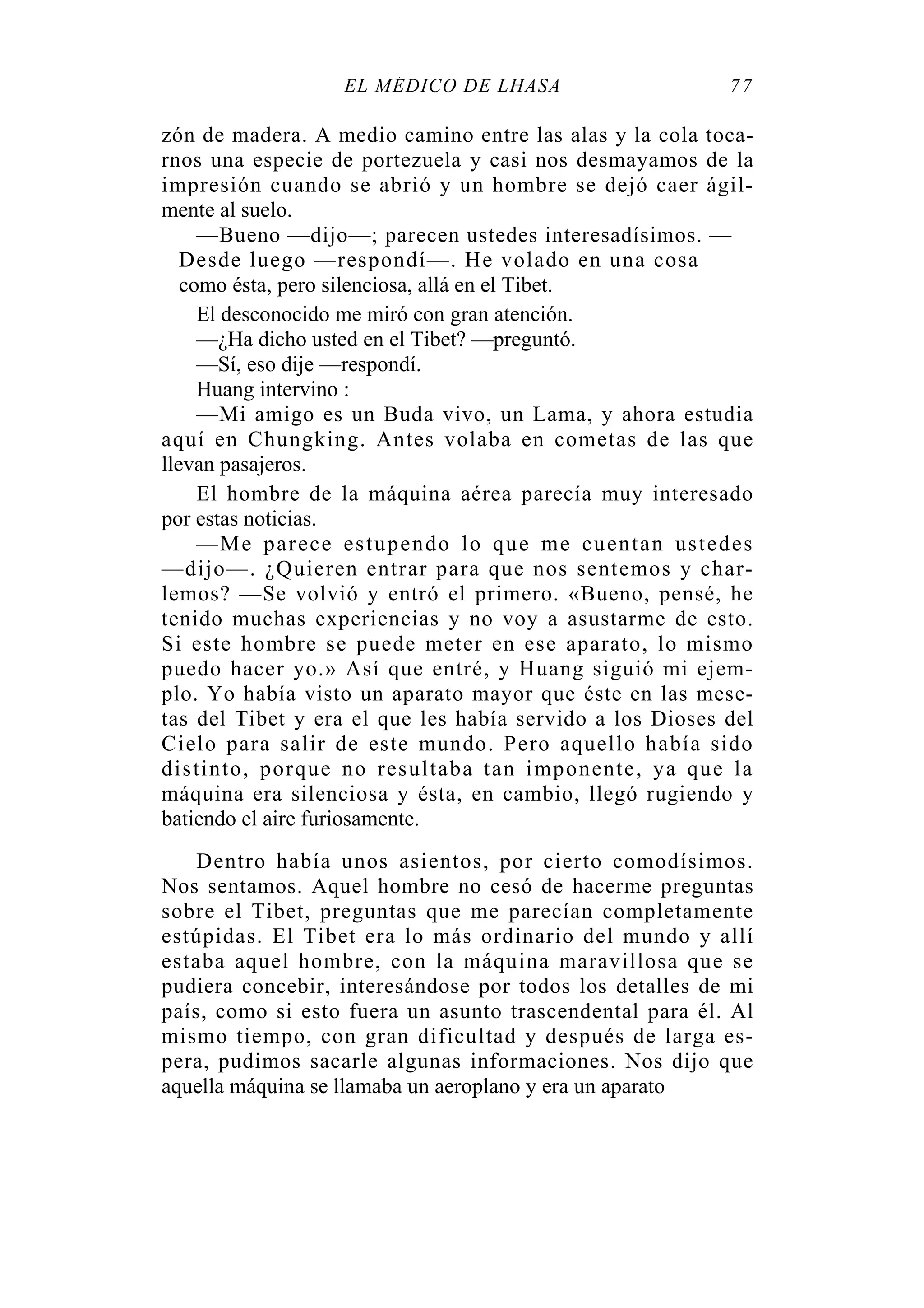 EL MÉDICO DE LHASA 77
zón de madera. A medio camino entre las alas y la cola toca-
rnos una especie de portezuela y casi nos desmayamos de la
impresión cuando se abrió y un hombre se dejó caer ágil-
mente al suelo.
—Bueno —dijo—; parecen ustedes interesadísimos. —
Desde luego —respondí—. He volado en una cosa
como ésta, pero silenciosa, allá en el Tibet.
El desconocido me miró con gran atención.
—¿Ha dicho usted en el Tibet? —preguntó.
—Sí, eso dije —respondí.
Huang intervino :
—Mi amigo es un Buda vivo, un Lama, y ahora estudia
aquí en Chungking. Antes volaba en cometas de las que
llevan pasajeros.
El hombre de la máquina aérea parecía muy interesado
por estas noticias.
—Me parece estupendo lo que me cuentan ustedes
—dijo—. ¿Quieren entrar para que nos sentemos y char-
lemos? —Se volvió y entró el primero. «Bueno, pensé, he
tenido muchas experiencias y no voy a asustarme de esto.
Si este hombre se puede meter en ese aparato, lo mismo
puedo hacer yo.» Así que entré, y Huang siguió mi ejem-
plo. Yo había visto un aparato mayor que éste en las mese-
tas del Tibet y era el que les había servido a los Dioses del
Cielo para salir de este mundo. Pero aquello había sido
distinto, porque no resultaba tan imponente, ya que la
máquina era silenciosa y ésta, en cambio, llegó rugiendo y
batiendo el aire furiosamente.
Dentro había unos asientos, por cierto comodísimos.
Nos sentamos. Aquel hombre no cesó de hacerme preguntas
sobre el Tibet, preguntas que me parecían completamente
estúpidas. El Tibet era lo más ordinario del mundo y allí
estaba aquel hombre, con la máquina maravillosa que se
pudiera concebir, interesándose por todos los detalles de mi
país, como si esto fuera un asunto trascendental para él. Al
mismo tiempo, con gran dificultad y después de larga es-
pera, pudimos sacarle algunas informaciones. Nos dijo que
aquella máquina se llamaba un aeroplano y era un aparato
 