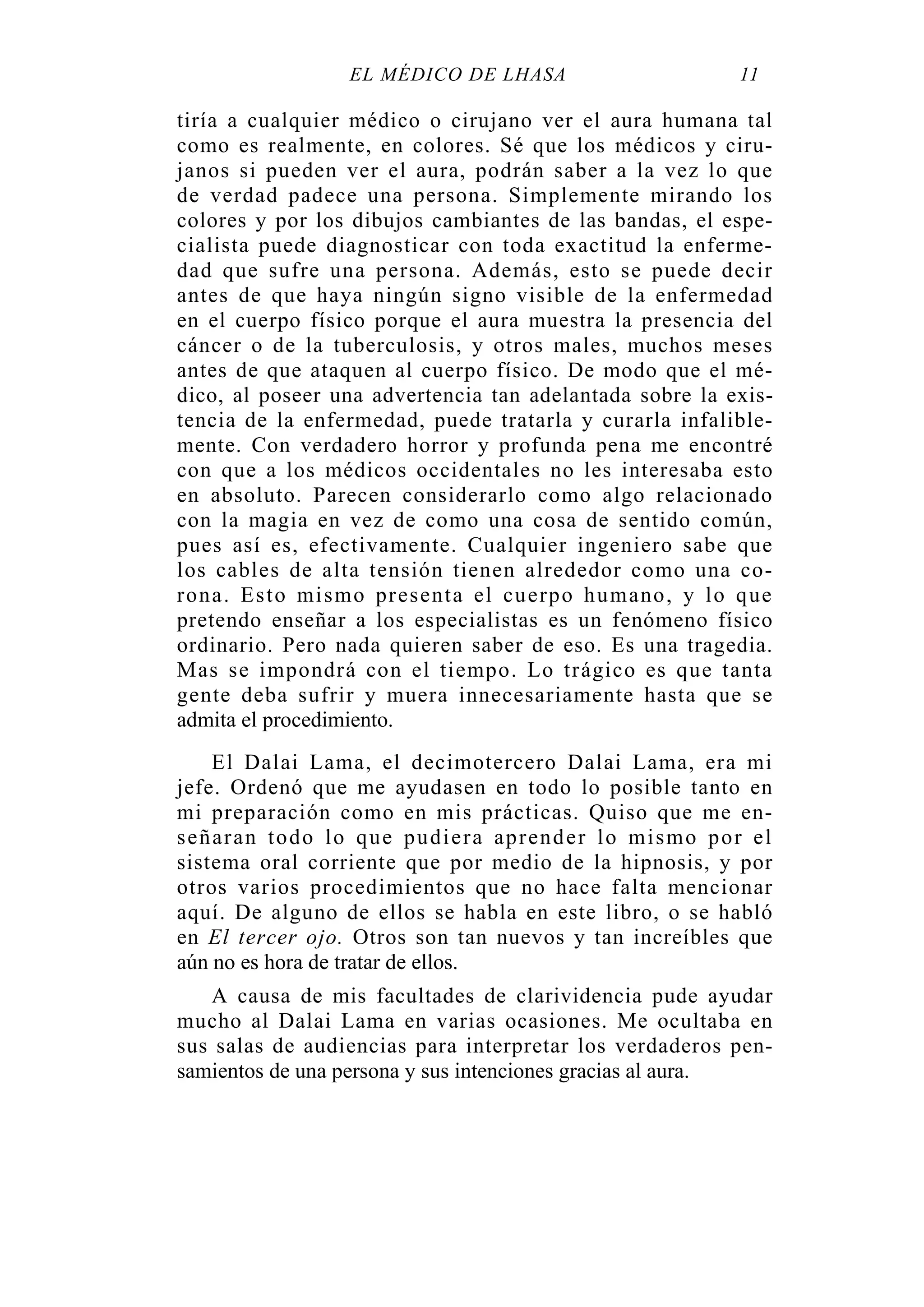 EL MÉDICO DE LHASA 11
tiría a cualquier médico o cirujano ver el aura humana tal
como es realmente, en colores. Sé que los médicos y ciru-
janos si pueden ver el aura, podrán saber a la vez lo que
de verdad padece una persona. Simplemente mirando los
colores y por los dibujos cambiantes de las bandas, el espe-
cialista puede diagnosticar con toda exactitud la enferme-
dad que sufre una persona. Además, esto se puede decir
antes de que haya ningún signo visible de la enfermedad
en el cuerpo físico porque el aura muestra la presencia del
cáncer o de la tuberculosis, y otros males, muchos meses
antes de que ataquen al cuerpo físico. De modo que el mé-
dico, al poseer una advertencia tan adelantada sobre la exis-
tencia de la enfermedad, puede tratarla y curarla infalible-
mente. Con verdadero horror y profunda pena me encontré
con que a los médicos occidentales no les interesaba esto
en absoluto. Parecen considerarlo como algo relacionado
con la magia en vez de como una cosa de sentido común,
pues así es, efectivamente. Cualquier ingeniero sabe que
los cables de alta tensión tienen alrededor como una co-
rona. Esto mismo presenta el cuerpo humano, y lo que
pretendo enseñar a los especialistas es un fenómeno físico
ordinario. Pero nada quieren saber de eso. Es una tragedia.
Mas se impondrá con el tiempo. Lo trágico es que tanta
gente deba sufrir y muera innecesariamente hasta que se
admita el procedimiento.
El Dalai Lama, el decimotercero Dalai Lama, era mi
jefe. Ordenó que me ayudasen en todo lo posible tanto en
mi preparación como en mis prácticas. Quiso que me en-
señaran todo lo que pudiera aprender lo mismo por el
sistema oral corriente que por medio de la hipnosis, y por
otros varios procedimientos que no hace falta mencionar
aquí. De alguno de ellos se habla en este libro, o se habló
en El tercer ojo. Otros son tan nuevos y tan increíbles que
aún no es hora de tratar de ellos.
A causa de mis facultades de clarividencia pude ayudar
mucho al Dalai Lama en varias ocasiones. Me ocultaba en
sus salas de audiencias para interpretar los verdaderos pen-
samientos de una persona y sus intenciones gracias al aura.
 
