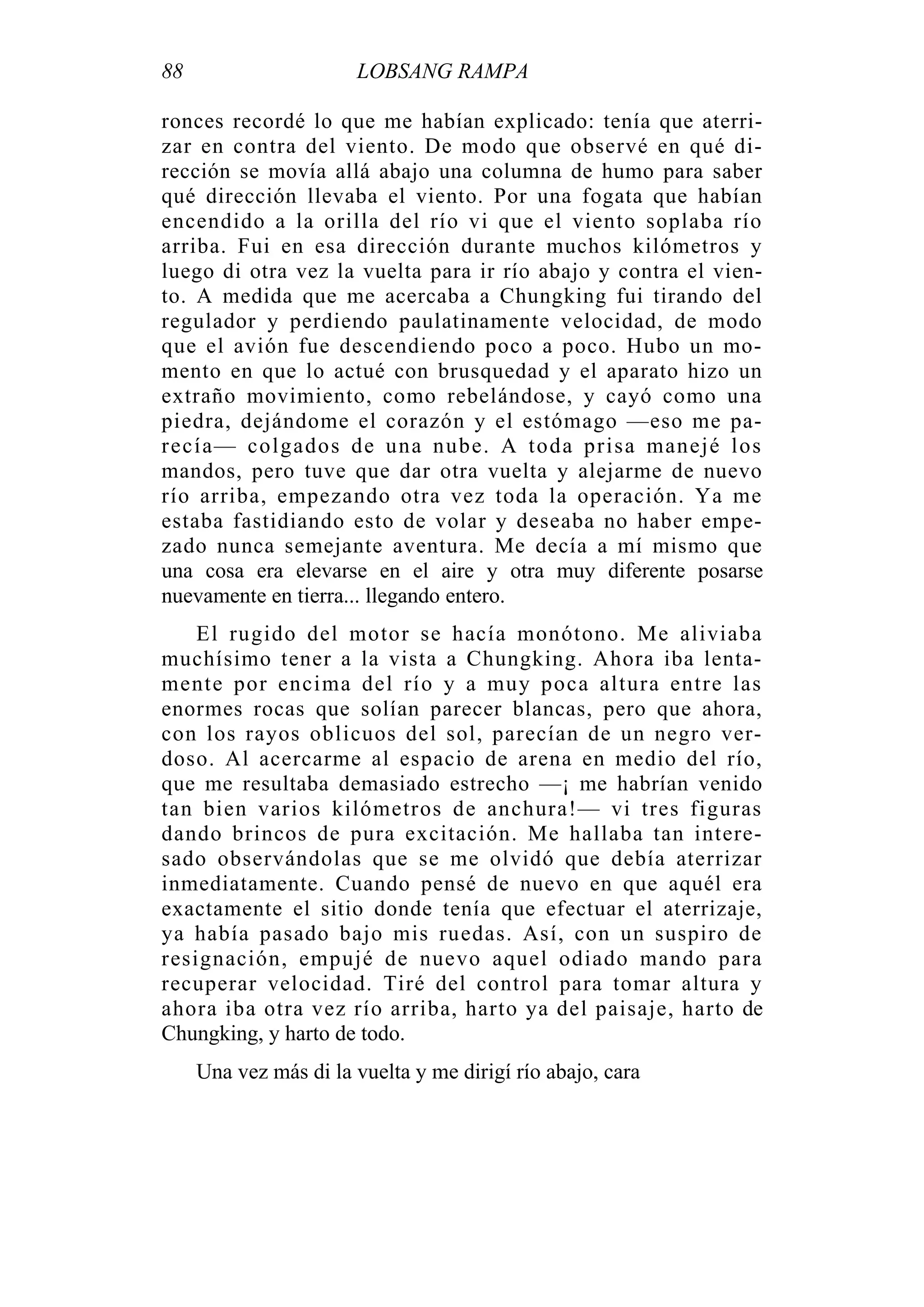 88 LOBSANG RAMPA
ronces recordé lo que me habían explicado: tenía que aterri-
zar en contra del viento. De modo que observé en qué di-
rección se movía allá abajo una columna de humo para saber
qué dirección llevaba el viento. Por una fogata que habían
encendido a la orilla del río vi que el viento soplaba río
arriba. Fui en esa dirección durante muchos kilómetros y
luego di otra vez la vuelta para ir río abajo y contra el vien-
to. A medida que me acercaba a Chungking fui tirando del
regulador y perdiendo paulatinamente velocidad, de modo
que el avión fue descendiendo poco a poco. Hubo un mo-
mento en que lo actué con brusquedad y el aparato hizo un
extraño movimiento, como rebelándose, y cayó como una
piedra, dejándome el corazón y el estómago —eso me pa-
recía— colgados de una nube. A toda prisa manejé los
mandos, pero tuve que dar otra vuelta y alejarme de nuevo
río arriba, empezando otra vez toda la operación. Ya me
estaba fastidiando esto de volar y deseaba no haber empe-
zado nunca semejante aventura. Me decía a mí mismo que
una cosa era elevarse en el aire y otra muy diferente posarse
nuevamente en tierra... llegando entero.
El rugido del motor se hacía monótono. Me aliviaba
muchísimo tener a la vista a Chungking. Ahora iba lenta-
mente por encima del río y a muy poca altura entre las
enormes rocas que solían parecer blancas, pero que ahora,
con los rayos oblicuos del sol, parecían de un negro ver-
doso. Al acercarme al espacio de arena en medio del río,
que me resultaba demasiado estrecho —¡ me habrían venido
tan bien varios kilómetros de anchura!— vi tres figuras
dando brincos de pura excitación. Me hallaba tan intere-
sado observándolas que se me olvidó que debía aterrizar
inmediatamente. Cuando pensé de nuevo en que aquél era
exactamente el sitio donde tenía que efectuar el aterrizaje,
ya había pasado bajo mis ruedas. Así, con un suspiro de
resignación, empujé de nuevo aquel odiado mando para
recuperar velocidad. Tiré del control para tomar altura y
ahora iba otra vez río arriba, harto ya del paisaje, harto de
Chungking, y harto de todo.
Una vez más di la vuelta y me dirigí río abajo, cara
 