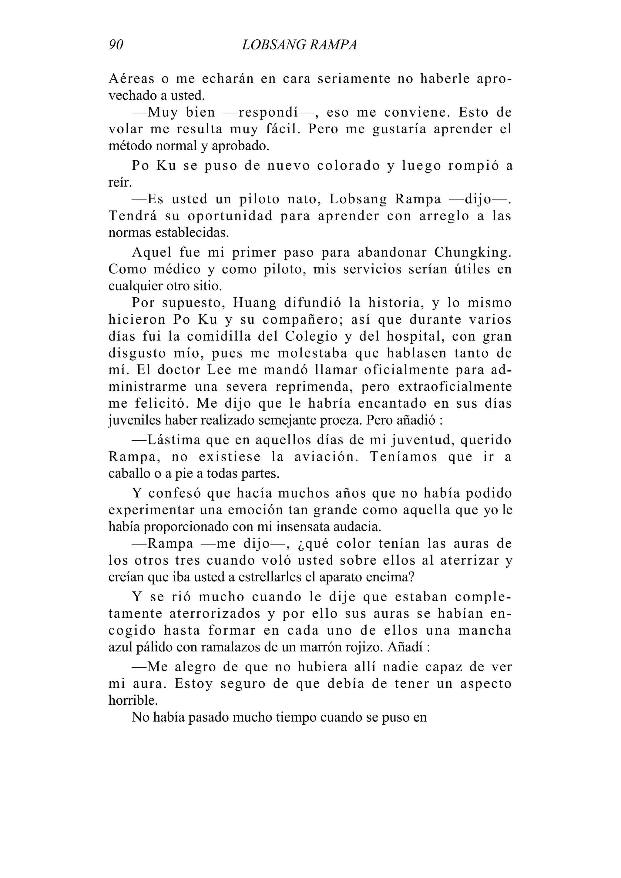 90 LOBSANG RAMPA
Aéreas o me echarán en cara seriamente no haberle apro-
vechado a usted.
—Muy bien —respondí—, eso me conviene. Esto de
volar me resulta muy fácil. Pero me gustaría aprender el
método normal y aprobado.
Po Ku se puso de nuevo colorado y luego rompió a
reír.
—Es usted un piloto nato, Lobsang Rampa —dijo—.
Tendrá su oportunidad para aprender con arreglo a las
normas establecidas.
Aquel fue mi primer paso para abandonar Chungking.
Como médico y como piloto, mis servicios serían útiles en
cualquier otro sitio.
Por supuesto, Huang difundió la historia, y lo mismo
hicieron Po Ku y su compañero; así que durante varios
días fui la comidilla del Colegio y del hospital, con gran
disgusto mío, pues me molestaba que hablasen tanto de
mí. El doctor Lee me mandó llamar oficialmente para ad-
ministrarme una severa reprimenda, pero extraoficialmente
me felicitó. Me dijo que le habría encantado en sus días
juveniles haber realizado semejante proeza. Pero añadió :
—Lástima que en aquellos días de mi juventud, querido
Rampa, no existiese la aviación. Teníamos que ir a
caballo o a pie a todas partes.
Y confesó que hacía muchos años que no había podido
experimentar una emoción tan grande como aquella que yo le
había proporcionado con mi insensata audacia.
—Rampa —me dijo—, ¿qué color tenían las auras de
los otros tres cuando voló usted sobre ellos al aterrizar y
creían que iba usted a estrellarles el aparato encima?
Y se rió mucho cuando le dije que estaban comple-
tamente aterrorizados y por ello sus auras se habían en-
cogido hasta formar en cada uno de ellos una mancha
azul pálido con ramalazos de un marrón rojizo. Añadí :
—Me alegro de que no hubiera allí nadie capaz de ver
mi aura. Estoy seguro de que debía de tener un aspecto
horrible.
No había pasado mucho tiempo cuando se puso en
 