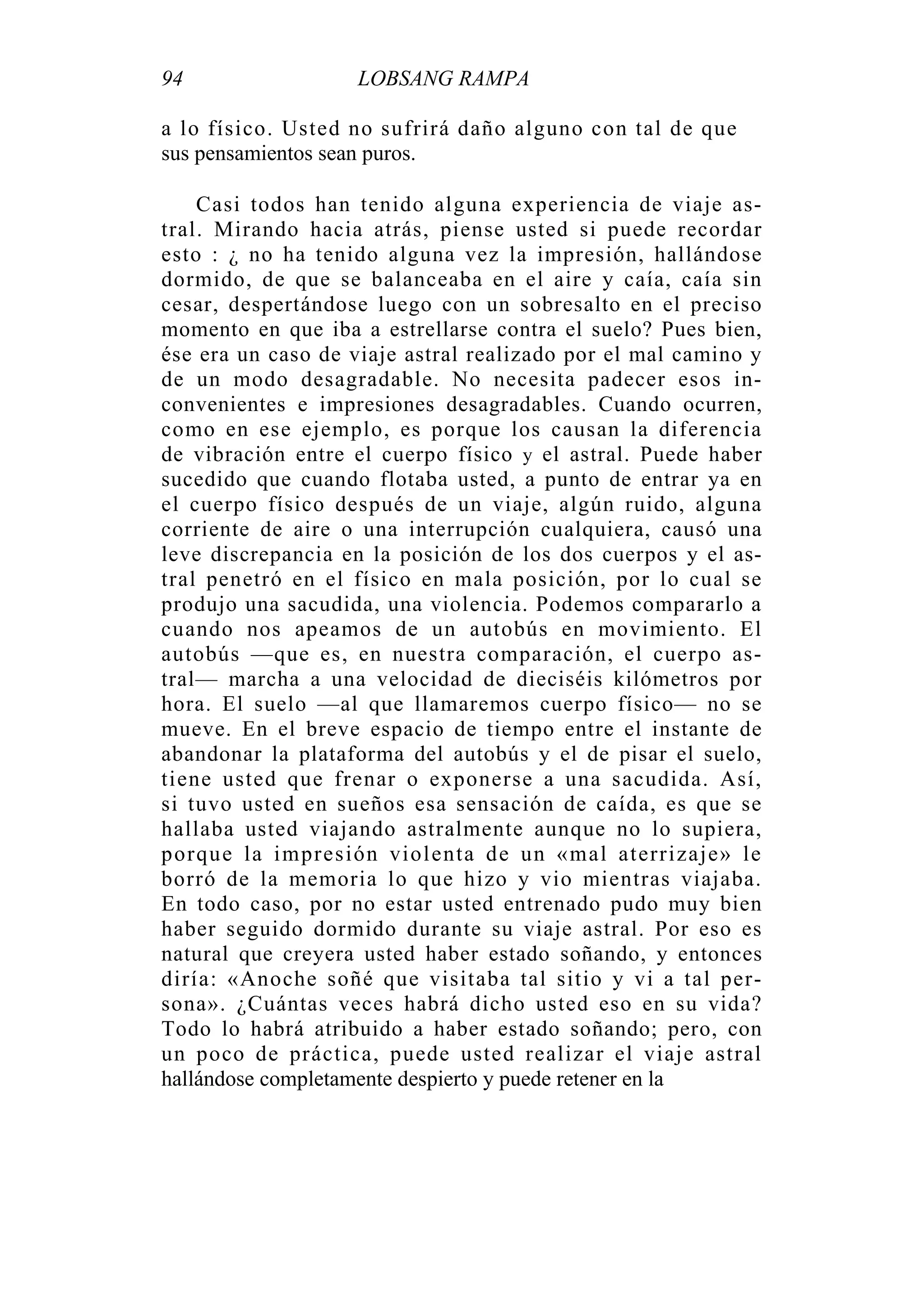 94 LOBSANG RAMPA
a lo físico. Usted no sufrirá daño alguno con tal de que
sus pensamientos sean puros.
Casi todos han tenido alguna experiencia de viaje as-
tral. Mirando hacia atrás, piense usted si puede recordar
esto : ¿ no ha tenido alguna vez la impresión, hallándose
dormido, de que se balanceaba en el aire y caía, caía sin
cesar, despertándose luego con un sobresalto en el preciso
momento en que iba a estrellarse contra el suelo? Pues bien,
ése era un caso de viaje astral realizado por el mal camino y
de un modo desagradable. No necesita padecer esos in-
convenientes e impresiones desagradables. Cuando ocurren,
como en ese ejemplo, es porque los causan la diferencia
de vibración entre el cuerpo físico y el astral. Puede haber
sucedido que cuando flotaba usted, a punto de entrar ya en
el cuerpo físico después de un viaje, algún ruido, alguna
corriente de aire o una interrupción cualquiera, causó una
leve discrepancia en la posición de los dos cuerpos y el as-
tral penetró en el físico en mala posición, por lo cual se
produjo una sacudida, una violencia. Podemos compararlo a
cuando nos apeamos de un autobús en movimiento. El
autobús —que es, en nuestra comparación, el cuerpo as-
tral— marcha a una velocidad de dieciséis kilómetros por
hora. El suelo —al que llamaremos cuerpo físico— no se
mueve. En el breve espacio de tiempo entre el instante de
abandonar la plataforma del autobús y el de pisar el suelo,
tiene usted que frenar o exponerse a una sacudida. Así,
si tuvo usted en sueños esa sensación de caída, es que se
hallaba usted viajando astralmente aunque no lo supiera,
porque la impresión violenta de un «mal aterrizaje» le
borró de la memoria lo que hizo y vio mientras viajaba.
En todo caso, por no estar usted entrenado pudo muy bien
haber seguido dormido durante su viaje astral. Por eso es
natural que creyera usted haber estado soñando, y entonces
diría: «Anoche soñé que visitaba tal sitio y vi a tal per-
sona». ¿Cuántas veces habrá dicho usted eso en su vida?
Todo lo habrá atribuido a haber estado soñando; pero, con
un poco de práctica, puede usted realizar el viaje astral
hallándose completamente despierto y puede retener en la
 