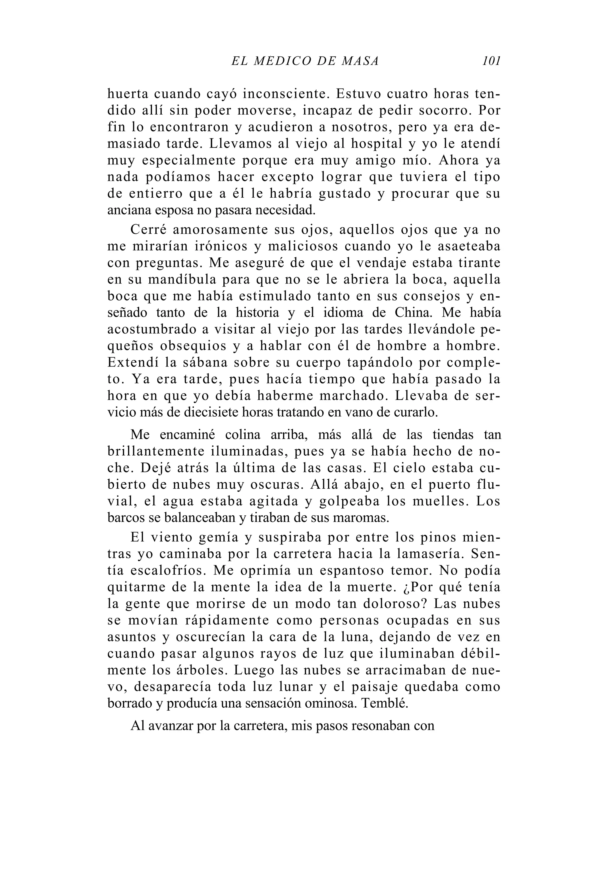 EL MÉDICO DE MASA 101
huerta cuando cayó inconsciente. Estuvo cuatro horas ten-
dido allí sin poder moverse, incapaz de pedir socorro. Por
fin lo encontraron y acudieron a nosotros, pero ya era de-
masiado tarde. Llevamos al viejo al hospital y yo le atendí
muy especialmente porque era muy amigo mío. Ahora ya
nada podíamos hacer excepto lograr que tuviera el tipo
de entierro que a él le habría gustado y procurar que su
anciana esposa no pasara necesidad.
Cerré amorosamente sus ojos, aquellos ojos que ya no
me mirarían irónicos y maliciosos cuando yo le asaeteaba
con preguntas. Me aseguré de que el vendaje estaba tirante
en su mandíbula para que no se le abriera la boca, aquella
boca que me había estimulado tanto en sus consejos y en-
señado tanto de la historia y el idioma de China. Me había
acostumbrado a visitar al viejo por las tardes llevándole pe-
queños obsequios y a hablar con él de hombre a hombre.
Extendí la sábana sobre su cuerpo tapándolo por comple-
to. Ya era tarde, pues hacía tiempo que había pasado la
hora en que yo debía haberme marchado. Llevaba de ser-
vicio más de diecisiete horas tratando en vano de curarlo.
Me encaminé colina arriba, más allá de las tiendas tan
brillantemente iluminadas, pues ya se había hecho de no-
che. Dejé atrás la última de las casas. El cielo estaba cu-
bierto de nubes muy oscuras. Allá abajo, en el puerto flu-
vial, el agua estaba agitada y golpeaba los muelles. Los
barcos se balanceaban y tiraban de sus maromas.
El viento gemía y suspiraba por entre los pinos mien-
tras yo caminaba por la carretera hacia la lamasería. Sen-
tía escalofríos. Me oprimía un espantoso temor. No podía
quitarme de la mente la idea de la muerte. ¿Por qué tenía
la gente que morirse de un modo tan doloroso? Las nubes
se movían rápidamente como personas ocupadas en sus
asuntos y oscurecían la cara de la luna, dejando de vez en
cuando pasar algunos rayos de luz que iluminaban débil-
mente los árboles. Luego las nubes se arracimaban de nue-
vo, desaparecía toda luz lunar y el paisaje quedaba como
borrado y producía una sensación ominosa. Temblé.
Al avanzar por la carretera, mis pasos resonaban con
 