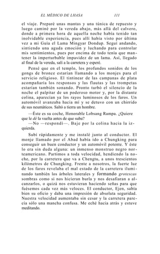 EL MÉDICO DE LHASA 111
el viaje. Preparé unas mantas y una túnica de repuesto y
luego caminé por la vereda abajo, más allá del calvero,
donde a primera hora de aquella noche había tenido tan
inolvidable experiencia, pues allí había visto por última
vez a mi Guía el Lama Mingyar Dondup. Seguí andando,
sintiendo una aguda emoción y luchando para controlar
mis sentimientos, pues por encima de todo tenía que man -
tener la imperturbable impavidez de un lama. Así, llegado
al final de la vereda, salí a la carretera y esperé.
Pensé que en el templo, los profundos sonidos de los
gongs de bronce estarían llamando a los monjes para el
servicio religioso. El tintinear de las campanas de plata
acompañaría los responsos y las flautas y las trompetas
estarían también sonando. Pronto turbó el silencio de la
noche el palpitar de un poderoso motor y, por la distante
colina, aparecían ya los rayos luminosos de los faros. Un
automóvil avanzaba hacia mí y se detuvo con un chirrido
de sus neumáticos. Saltó a tierra un hombre.
—Éste es su coche, Honorable Lobsang Rampa. ¿Quiere
que le dé la vuelta antes de que suba?
—No —respondí—. Baje por la colina hacia la iz -
quierda.
Subí rápidamente y me instalé junto al conductor. El
monje llamado por el Abad había ido a Chungking para
conseguir un buen conductor y un automóvil potente. Y éste
lo era sin duda alguna: un inmenso monstruo negro nor -
teamericano. Partimos a toda velocidad, hendiendo la no -
che, por la carretera que va a Chengtu, a unos trescientos
kilómetros de Chungking. Frente a nosotros, la fuerte luz
de los faros revelaba el mal estado de la carretera ilumi -
nando también los árboles laterales y formando grotescas
sombras como si nos hicieran burla y nos desafiaran a al-
canzarlos, o quizá nos estuvieran haciendo señas para que
fuésemos cada vez más veloces. El conductor, Ejen, sabía
bien su oficio y daba una impresión de absoluta seguridad.
Nuestra velocidad aumentaba sin cesar y la carretera pare-
cía sólo una mancha confusa. Me eché hacia atrás y estuve
meditando.
 