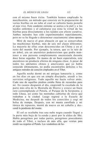 EL MÉDICO DE LHASA 115
con el mismo buen éxito. También hemos empleado la
moxibustión, un método que consiste en la preparación de
varias hierbas en un tubo al cual se calienta hasta ponerlo
al rojo vivo. Este candente extremo se acerca a la piel y a los
tejidos enfermos y al calentarse esa zona la virtud de las
hierbas pasa directamente a los tejidos con efecto curativo.
Ambos métodos han sido experimentados repetidamente,
pero no se ha llegado a determinar exactamente cómo operan.
Miré de nuevo el gran almacén en que se conservaban
las muchísimas hierbas, más de seis mil clases diferentes.
La mayoría de ellas eran desconocidas en China y en el
resto del mundo. Por ejemplo, la tatura, que es la raíz de
un árbol, era un anestésico poderosísimo que podía man -
tener a una persona completamente anestesiada durante
doce horas seguidas. En manos de un buen especialista, este
anestésico no producía efectos de ninguna clase. A pesar de
todos los adelantos chinos y americanos que yo había
conocido últimamente, no podía encontrarles defectos a los
antiguos métodos de curación empleados en el Tibet.
Aquella noche dormí en mi antigua lamasería y, como
en los días en que era un simple discípulo, atendí a los
servicios religiosos. Todo aquello me hacía volver atrás.
Cada una de aquellas piedras estaba llena de recuerdos para
mí. En cuanto despuntó el día, emprendí la escalada de la
parte más alta de la Montaña de Hierro y estuve un buen
rato contemplando el Potala, el Parque de la Ser piente, y
todo Lhasa, así como las montañas cubiertas de nieve que
rodeaban a la ciudad. Luego regresé a la Escuela de
Medicina, me despedí de todos los conocidos y cogí mi
bolsa de trampa. Después, con mi manta enrollada y mi
túnica de repuesto, monté de nuevo en mi caballo y des -
cendí la pendiente del monte.
El sol se ocultaba tras una nube negra cuando llegué a
la parte más baja de la senda y pasé por la aldea de Shé.
Había peregrinos por todas partes, peregrinos procedentes
de todo el Tibet, e incluso de más allá, que venían para
rendir sus respetos al Potala. Los vendedores de ho-
 