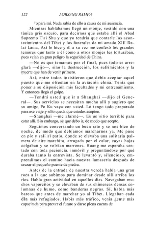 122 LOBSANG RAMPA
y
opara mí. Nada sabía de ello a causa de mi ausencia.
Mientras hablábamos llegó un monje, vestido con una
túnica gris oscuro, para decirnos que estaba allí el Abad
Supremo T'ai Shu y que yo tendría que contarle los acon -
tecimientos del Tibet y los funerales de mi amado XIII Da-
lai Lama. Así lo hice y él a su vez me confesó los grandes
temores que tanto a él como a otros monjes les torturaban,
pues veían en gran peligro la seguridad de China.
—No es que temamos por el final, pues todo se arre-
glará —dijo—, sino la destrucción, los sufrimientos y la
muerte que han de venir primero.
Así, entre todos insistieron que debía aceptar aquel
puesto que me ofrecían en la aviación china. Tenía que
poner a su disposición mis facultades y mi entrenamiento.
Y entonces llegó el golpe.
—Tendrá usted que ir a Shanghai —dijo el Gene-
ral—. Sus servicios se necesitan mucho allí y sugiero que
su amigo Po Ku vaya con usted. Lo tengo todo preparado
para ese viaje y sólo queda que ustedes acepten.
—Shanghai —me alarmé—. Es un sitio terrible para
estar allí. Sin embargo, sé que debo ir, de modo que acepto.
Seguimos conversando un buen rato y se nos hizo de
noche, de modo que debíamos marcharnos ya. Me puse
en pie y salí al patio, donde se elevaba una solitaria pal-
mera de aire marchito, arrugada por el calor, cuyas hojas
colgaban y se volvían marrones. Huang me esperaba sen-
tado con toda paciencia, inmóvil y preguntándose por qué
duraba tanto la entrevista. Se levantó y, silencioso, em-
prendimos el camino hacia nuestra lamasería después de
cruzar el pequeño puente de piedra.
Antes de la entrada de nuestra vereda había una gran
roca a la que subimos para dominar desde allí arriba los
ríos. Había gran actividad en aquellos días. Navegaban mu-
chos vaporcitos y se elevaban de sus chimeneas densas co -
lumnas de humo, como banderas negras. Sí, había más
barcos que antes de marchar yo al Tibet. Llegaban cada
día más refugiados. Había más tráfico, venía gente más
capacitada para prever el futuro y darse plena cuenta de
 