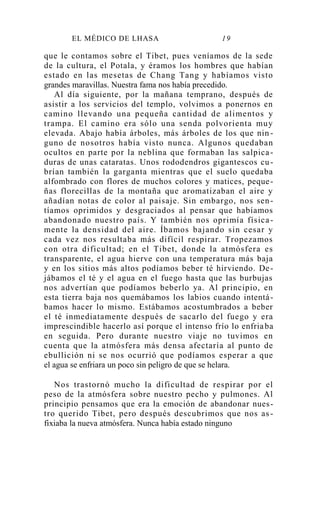 EL MÉDICO DE LHASA 19
que le contamos sobre el Tibet, pues veníamos de la sede
de la cultura, el Potala, y éramos los hombres que habían
estado en las mesetas de Chang Tang y habíamos visto
grandes maravillas. Nuestra fama nos había precedido.
Al día siguiente, por la mañana temprano, después de
asistir a los servicios del templo, volvimos a ponernos en
camino llevando una pequeña cantidad de alimentos y
trampa. El camino era sólo una senda polvorienta muy
elevada. Abajo había árboles, más árboles de los que nin -
guno de nosotros había visto nunca. Algunos quedaban
ocultos en parte por la neblina que formaban las salpica-
duras de unas cataratas. Unos rododendros gigantescos cu-
brían también la garganta mientras que el suelo quedaba
alfombrado con flores de muchos colores y matices, peque-
ñas florecillas de la montaña que aromatizaban el aire y
añadían notas de color al paisaje. Sin embargo, nos sen-
tíamos oprimidos y desgraciados al pensar que habíamos
abandonado nuestro país. Y también nos oprimía física-
mente la densidad del aire. Íbamos bajando sin cesar y
cada vez nos resultaba más difícil respirar. Tropezamos
con otra dificultad; en el Tibet, donde la atmósfera es
transparente, el agua hierve con una temperatura más baja
y en los sitios más altos podíamos beber té hirviendo. De-
jábamos el té y el agua en el fuego hasta que las burbujas
nos advertían que podíamos beberlo ya. Al principio, en
esta tierra baja nos quemábamos los labios cuando intentá-
bamos hacer lo mismo. Estábamos acostumbrados a beber
el té inmediatamente después de sacarlo del fuego y era
imprescindible hacerlo así porque el intenso frío lo enfriaba
en seguida. Pero durante nuestro viaje no tuvimos en
cuenta que la atmósfera más densa afectaría al punto de
ebullición ni se nos ocurrió que podíamos esperar a que
el agua se enfriara un poco sin peligro de que se helara.
Nos trastornó mucho la dificultad de respirar por el
peso de la atmósfera sobre nuestro pecho y pulmones. Al
principio pensamos que era la emoción de abandonar nues-
tro querido Tibet, pero después descubrimos que nos as -
fixiaba la nueva atmósfera. Nunca había estado ninguno
 