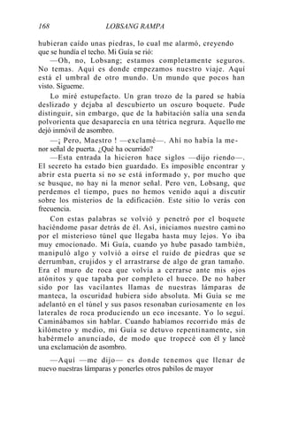 168 LOBSANG RAMPA
hubieran caído unas piedras, lo cual me alarmó, creyendo
que se hundía el techo. Mi Guía se rió:
—Oh, no, Lobsang; estamos completamente seguros.
No temas. Aquí es donde empezamos nuestro viaje. Aquí
está el umbral de otro mundo. Un mundo que pocos han
visto. Sígueme.
Lo miré estupefacto. Un gran trozo de la pared se había
deslizado y dejaba al descubierto un oscuro boquete. Pude
distinguir, sin embargo, que de la habitación salía una senda
polvorienta que desaparecía en una tétrica negrura. Aquello me
dejó inmóvil de asombro.
—¡ Pero, Maestro ! —exclamé—. Ahí no había la me-
nor señal de puerta. ¿Qué ha ocurrido?
—Esta entrada la hicieron hace siglos —dijo riendo—.
El secreto ha estado bien guardado. Es imposible encontrar y
abrir esta puerta si no se está informado y, por mucho que
se busque, no hay ni la menor señal. Pero ven, Lobsang, que
perdemos el tiempo, pues no hemos venido aquí a discutir
sobre los misterios de la edificación. Este sitio lo verás con
frecuencia.
Con estas palabras se volvió y penetró por el boquete
haciéndome pasar detrás de él. Así, iniciamos nuestro cami no
por el misterioso túnel que llegaba hasta muy lejos. Yo iba
muy emocionado. Mi Guía, cuando yo hube pasado también,
manipuló algo y volvió a oírse el ruido de piedras que se
derrumban, crujidos y el arrastrarse de algo de gran tamaño.
Era el muro de roca que volvía a cerrarse ante mis ojos
atónitos y que tapaba por completo el hueco. De no haber
sido por las vacilantes llamas de nuestras lámparas de
manteca, la oscuridad hubiera sido absoluta. Mi Guía se me
adelantó en el túnel y sus pasos resonaban curiosamente en los
laterales de roca produciendo un eco incesante. Yo lo seguí.
Caminábamos sin hablar. Cuando habíamos recorrido más de
kilómetro y medio, mi Guía se detuvo repentinamente, sin
habérmelo anunciado, de modo que tropecé con él y lancé
una exclamación de asombro.
—Aquí —me dijo— es donde tenemos que llenar de
nuevo nuestras lámparas y ponerles otros pabilos de mayor
 