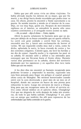 184 LOBSANG RAMPA
Sabía que por allí cerca vivía un chino viejísimo. Yo
había aliviado mucho los dolores de su mujer, que por fin
murió, y me dirigí hacia donde recordaba que podía estar su
casa. En efecto, pronto la encontré y llamé suavemente a su
puerta. Se notaba tensión y miedo en el interior de la casa.
Dije, en voz muy baja, quién era. Después de movi mientos
sigilosos en el interior, se entreabrió la puerta sólo unos
cuantos centímetros y el arrugado rostro asomó su nariz.
—Ah, es usted —dijo el chino—. Entre, rápido.
Abrió la puerta solamente lo bastante para que yo pa-
sara por debajo de su brazo extendido que no quería soltarla.
La cerró con gran cuidado y corrió bien las cortinas,
encendió una luz y lanzó una exclamación de horror al
verme. Mi ojo izquierdo estaba muy mal y tenía, como he
dicho, aplastada la nariz, la boca cruzada de cortes y los
dos extremos colgantes. Calentó agua, me lavó las heridas y
me dio de comer. Aquella noche y la siguiente las pasé en
su cabaña. El anciano salió y utilizó a sus amistades para
conseguir que me llevaran hasta el frente chino. Durante
varios días permanecí en la cabaña, dentro del territorio
dominado por los japoneses y en aquellos días tuve tanta
fiebre que casi me muero.
A los diez días me encontré yo bastante recuperado para
poderme levantar y emprender la marcha, siguiendo una
ruta bien pensada para llegar sin peligro al cuartel general
chino cerca de Shanghai. Me miraron horrorizados cuando
entré con la cara destrozada y pasé más de un mes en el
hospital, donde me sacaron un hueso de una pierna para
rehacerme la nariz. Luego me enviaron de nuevo a Chung-
king para que me recuperase antes de volver al servicio ac-
tivo como oficial médico en el ejército chino. Chungking!
Creí que me alegraría de verlo después de todas mis aventu -
ras, de todo lo que había sufrido. Chungking! Y así, partí
con un amigo que también iba allí para reponerse de las
enfermedades que había contraído en la guerra.
 