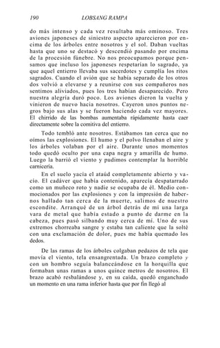 190 LOBSANG RAMPA
do más intenso y cada vez resultaba más ominoso. Tres
aviones japoneses de siniestro aspecto aparecieron por en-
cima de los árboles entre nosotros y el sol. Daban vueltas
hasta que uno se destacó y descendió pasando por encima
de la procesión fúnebre. No nos preocupamos porque pen-
samos que incluso los japoneses respetarían lo sagrado, ya
que aquel entierro llevaba sus sacerdotes y cumplía los ritos
sagrados. Cuando el avión que se había separado de los otros
dos volvió a elevarse y a reunirse con sus compañeros nos
sentimos aliviados, pues los tres habían desaparecido. Pero
nuestra alegría duró poco. Los aviones dieron la vuelta y
vinieron de nuevo hacia nosotros. Cayeron unos puntos ne-
gros bajo sus alas y se fueron haciendo cada vez mayores.
El chirrido de las bombas aumentaba rápidamente hasta caer
directamente sobre la comitiva del entierro.
Todo tembló ante nosotros. Estábamos tan cerca que no
oímos las explosiones. El humo y el polvo llenaban el aire y
los árboles volaban por el aire. Durante unos momentos
todo quedó oculto por una capa negra y amarilla de humo.
Luego la barrió el viento y pudimos contemplar la horrible
carnicería.
En el suelo yacía el ataúd completamente abierto y va -
cío. El cadáver que había contenido, aparecía despatarrado
como un muñeco roto y nadie se ocupaba de él. Medio con -
mocionados por las explosiones y con la impresión de haber-
nos hallado tan cerca de la muerte, salimos de nuestro
escondite. Arranqué de un árbol detrás de mí una larga
vara de metal que había estado a punto de darme en la
cabeza, pues pasó silbando muy cerca de mí. Uno de sus
extremos chorreaba sangre y estaba tan caliente que la solté
con una exclamación de dolor, pues me había quemado los
dedos.
De las ramas de los árboles colgaban pedazos de tela que
movía el viento, tela ensangrentada. Un brazo completo y
con un hombro seguía balanceándose en la horquilla que
formaban unas ramas a unos quince metros de nosotros. El
brazo acabó resbalándose y, en su caída, quedó enganchado
un momento en una rama inferior hasta que por fin llegó al
 