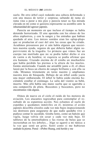 EL MÉDICO DE LHASA 191
suelo. De otro árbol cayó rodando una cabeza deformada y
con una mueca de terror y sorpresa; saltando de rama en
rama vino a parar a mis pies y parecía tener su fija mirada
clavada en mí como si quisiera expresarme su asombro ante la
inhumanidad del agresor japonés.
Parecía un momento en que incluso el tiempo se había
detenido horrorizado. El aire apestaba con los olores de los
altos explosivos, y con la sangre y las entrañas que habían
quedado al aire. Los únicos sonidos eran los «plop-plop»
que se producían al caer del aire las cosas que he citado.
Acudimos presurosos por si aún había alguien que necesi-
tara nuestra ayuda, seguros de que debería haber algún su-
perviviente de la tragedia. Lo primero que vimos fue un
cuerpo tan mutilado que no se podía haber dicho si era
de varón o de hembra; ni siquiera se podía afirmar que
era humano. Cruzado encima de él estaba un muchachito
que había perdido las piernas a la altura de los muslos.
Gemía aterrorizado. Cuando me arrodillé junto a él, el chico
lanzó por la boca un chorro de sangre brillante y con ella su
vida. Miramos tristemente en torno nuestro y ampliamos
nuestra área de búsqueda. Debajo de un árbol caído yacía
una mujer embarazada. El árbol le había caído encima ha -
ciéndole estallar el estómago. Le salía del vientre su bebé,
muerto. Más allá había una mano suelta que se agarraba a
una campanilla de plata. Buscamos y buscamos, pero no
encontramos vida alguna.
Oímos de nuevo en el cielo el ruido de los motores de
aviación. Los atacantes regresaban para contemplar el re-
sultado de su espantosa acción. Nos echamos al suelo de
espaldas y quedamos inmóviles en él, mientras el avión
japonés describía círculos cada vez más bajos inspeccionando
sus destrozos para asegurarse de que nadie quedaba vivo y
pudiese contar lo sucedido. Giraba lento, como un halcón que
vigila, luego volvía sin cesar y cada vez más bajo. El
tableteo de la ametralladora y las ristras de balas que se
incrustaban en los árboles... Algo se agarró a mi túnica a
la vez que sonó un grito. Sentí como si me hubieran
arañado la pierna. Pensé : «Pobre Huang, está herido y me
 