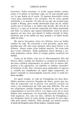 192 LOBSANG RAMPA
necesita». Sobre nosotros, el avión seguía dando vueltas
como si el piloto se inclinase cada vez lo más posible para
ver lo que había en el suelo. El aparato descendió varias
veces para ametrallar a las víctimas. Por lo visto, quedó
satisfecho y se marchó. Al cabo de un rato me levanté para
ayudar a Huang, pero estaba demasiado lejos de mí, medio
oculto por el terreno y no había sido herido. Me tiré de la
túnica y vi que en la pierna izquierda me había penetrado
una bala. La cabeza, que seguía mirándome, tenía un nuevo
agujero en una sien, por donde le había entrado la bala,
mientras que el de salida era muy grande y le había hecho
saltar los sesos.
De nuevo buscamos entre los árboles, pero no había
señales de vida. De cincuenta a cien personas, quizá más,
pasaban por allí sólo unos minutos antes para honrar a un
difunto. Ahora todos ellos habían muerto. No eran más
que restos informes. Nada podíamos hacer Huang y yo;
nada podíamos salvar. Sólo el tiempo podría cicatrizar las
heridas.
Como ya he dicho, este era el «Decimoquinto Día del
Octavo Mes» cuando las familias se reunían al terminar el
día para celebrar alegremente su unión. Por lo menos allí,
gracias a los japoneses, las familias se habían «reunido»
al terminar el día. Nos volvimos para emprender el regre so
y, cuando nos alejábamos de aquel lugar sangriento, un
pájaro reanudó su interrumpida canción como si nada hu-
biera sucedido.
En aquel tiempo, la vida en Chungking era muy dura.
Había muchos usureros llegados de fuera, gente que tra-
taba de especular con la guerra. Los precios crecían sin
cesar y las condiciones de vida eran muy difíciles. Por eso
nos alegramos cuando llegaron órdenes de que nos rein-
corporásemos al servicio activo. Las bajas cerca de la costa
habían sido numerosas. Se necesitaba personal médico con
toda urgencia. Así, una vez más, salimos de Chungking y
nos dirigimos hasta la costa, donde el general Yo nos espe-
raba para darnos órdenes. Días después me habían puesto
al frente del hospital como oficial médico. Llamarle hospi-
 