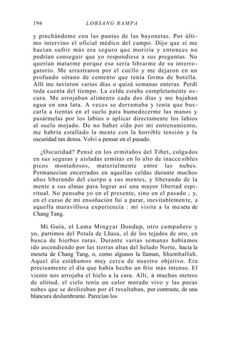 196 LOB SA NG RA MPA
y pinchándome con las puntas de las bayonetas. Por últi -
mo intervino el oficial médico del campo. Dijo que si me
hacían sufrir más era seguro que moriría y entonces no
podrían conseguir que yo respondiese a sus preguntas. No
querían matarme porque eso sería librarme de su interro -
gatorio. Me arrastraron por el cuello y me dejaron en un
profundo sótano de cemento que tenía forma de botella.
Allí me tuvieron varios días o quizá semanas enteras. Perdí
toda cuenta del tiempo. La celda estaba completamente os-
cura. Me arrojaban alimento cada dos días y me bajaban
agua en una lata. A veces se derramaba y tenía que bus -
carla a tientas en el suelo para humedecerme las manos y
pasármelas por los labios o aplicar directamente los labios
al suelo mojado. De no haber sido por mi entrenamiento,
me habría estallado la mente con la horrible tensión y la
oscuridad tan densa. Volví a pensar en el pasado.
¿Oscuridad? Pensé en los ermitaños del Tibet, colga dos
en sus seguras y aisladas ermitas en lo alto de inacce sibles
picos montañosos, materialmente entre las nubes.
Permanecían encerrados en aquellas celdas durante muchos
años liberando del cuerpo a sus mentes, y liberando de la
mente a sus almas para lograr así una mayor libertad espi-
ritual. No pensaba yo en el presente, sino en el pasado ; y,
en el curso de mi ensoñación fui a parar, inevitablemente, a
aquella maravillosa experiencia : mi visita a la meseta de
Chang Tang.
Mi Guía, el Lama Mingyar Dondup, otro compañero y
yo, partimos del Potala de Lhasa, el de los tejados de oro, en
busca de hierbas raras. Durante varias semanas habíamos
ido ascendiendo por las tierras altas del helado Norte, hacia la
meseta de Chang Tang, o, como algunos la llaman, Shamballah.
Aquel día estábamos muy cerca de nuestro objetivo. Era
precisamente el día que había hecho un frío más intenso. El
viento nos arrojaba el hielo a la cara. Allí, a muchos metros
de altitud, el cielo tenía un color morado vivo y las pocas
nubes que se deslizaban por él resultaban, por contraste, de una
blancura deslumbrante. Parecían los
 