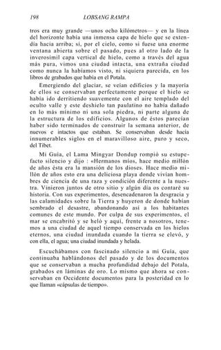 198 LOBSANG RAMPA
tros era muy grande —unos ocho kilómetros— y en la línea
del horizonte había una inmensa capa de hielo que se exten -
día hacia arriba; sí, por el cielo, como si fuese una enorme
ventana abierta sobre el pasado, pues al otro lado de la
inverosímil capa vertical de hielo, como a través del agua
más pura, vimos una ciudad intacta, una extraña ciudad
como nunca la habíamos visto, ni siquiera parecida, en los
libros de grabados que había en el Potala.
Emergiendo del glaciar, se veían edificios y la mayoría
de ellos se conservaban perfectamente porque el hielo se
había ido derritiendo suavemente con el aire templado del
oculto valle y este deshielo tan paulatino no había dañado
en lo más mínimo ni una sola piedra, ni parte alguna de
la estructura de los edificios. Algunos de éstos parecían
haber sido terminados de construir la semana anterior, de
nuevos e intactos que estaban. Se conservaban desde hacía
innumerables siglos en el maravilloso aire, puro y seco,
del Tibet.
Mi Guía, el Lama Mingyar Dondup rompió su estupe-
facto silencio y dijo : «Hermanos míos, hace medio millón
de años ésta era la mansión de los dioses. Hace medio mi -
llón de años esto era una deliciosa playa donde vivían hom-
bres de ciencia de una raza y condición diferente a la nues -
tra. Vinieron juntos de otro sitio y algún día os contaré su
historia. Con sus experimentos, desencadenaron la desgracia y
las calamidades sobre la Tierra y huyeron de donde habían
sembrado el desastre, abandonando así a los habitantes
comunes de este mundo. Por culpa de sus experimentos, el
mar se encabritó y se heló y aquí, frente a nosotros, tene-
mos a una ciudad de aquel tiempo conservada en los hielos
eternos, una ciudad inundada cuando la tierra se elevó, y
con ella, el agua; una ciudad inundada y helada.
Escuchábamos con fascinado silencio a mi Guía, que
continuaba hablándonos del pasado y de los documentos
que se conservaban a mucha profundidad debajo del Potala,
grabados en láminas de oro. Lo mismo que ahora se con -
servaban en Occidente documentos para la posteridad en lo
que llaman «cápsulas de tiempo».
 