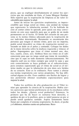 EL MÉDICO DE LHASA 219
pieza, que ya expliqué detalladamente al contar los ejer -
cicios que me enseñaba mi Guía, el Lama Mingyar Dondup.
Sólo repetiré que la respiración de limpieza es de valor in-
calculable para mejorar la salud.
Antes de iniciar los ejercicios respiratorios, es impres-
cindible que tenga usted un ritmo, una unidad de tiempo
que represente la inhalación normal. Ya he hablado de
esto al contar cómo lo aprendí, pero quizá sea muy conve-
niente en este caso repetirlo para que se grabe de un modo
permanente en el lector. El latido del corazón de una per-
sona es la norma rítmica adecuada para la respiración de
ese individuo determinado. Raramente se encontrarán dos
personas que tengan el mismo ritmo, pero eso no importa;
podrá usted descubrir su ritmo de respiración normal co-
locando un dedo en el pulso y contando. Coloque los dedos
de la mano derecha sobre la muñeca izquierda y tómese el
pulso. Supongamos que tiene el ritmo normal uno, dos,
tres, cuatro, cinco, seis. Grábese bien ese ritmo en el sub-
consciente para que no tenga usted que tratar de recordarlo,
sino que lo sepa en todo momento subconscientemente. No
importa cuál sea su ritmo siempre que usted lo sepa y que
este conocimiento se haya grabado en el subconsciente,
pero estamos suponiendo que el ritmo de usted es el tér-
mino medio en que la inhalación de aire dura seis latidos
de su corazón. Esto es lo ordinario. Pero vamos a alterar
esa norma respiratoria con varios propósitos. No hay difi-
cultad alguna en ello. Esos cambios son fáciles de lograr y
nos permitirán obtener resultados espectaculares para
mejorar la salud.
Todos los acólitos de alta graduación en el Tibet te -
nían que aprender la ciencia de la respiración. Había cier-
tos ejercicios que tenían preferencia en la enseñanza sobre
todos los demás. ¿Quiere usted probarlos? Entonces, lo
primero que ha de hacer es sentarse bien derecho, o
quédese de pie si lo prefiere, pero es inútil ponerse en pie si
puede usted quedarse sentado. Aspire lentamente hasta
llenar por completo el sistema respiratorio. Es decir, el pecho
y el abdomen, mientras cuenta seis pulsaciones. Reco-
 