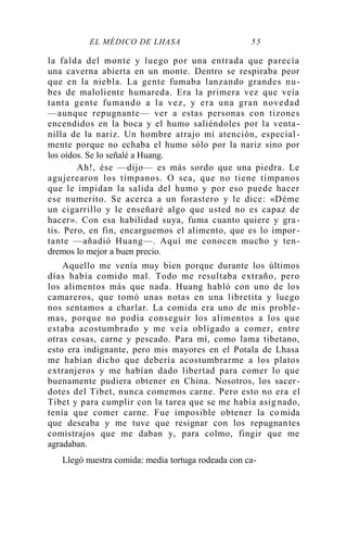 EL MÉDICO DE LHASA 55
la falda del monte y luego por una entrada que parecía
una caverna abierta en un monte. Dentro se respiraba peor
que en la niebla. La gente fumaba lanzando grandes nu-
bes de maloliente humareda. Era la primera vez que veía
tanta gente fumando a la vez, y era una gran novedad
—aunque repugnante— ver a estas personas con tizones
encendidos en la boca y el humo saliéndoles por la venta -
nilla de la nariz. Un hombre atrajo mi atención, especial -
mente porque no echaba el humo sólo por la nariz sino por
los oídos. Se lo señalé a Huang.
Ah!, ése —dijo— es más sordo que una piedra. Le
agujerearon los tímpanos. O sea, que no tiene tímpanos
que le impidan la salida del humo y por eso puede hacer
ese numerito. Se acerca a un forastero y le dice: «Déme
un cigarrillo y le enseñaré algo que usted no es capaz de
hacer». Con esa habilidad suya, fuma cuanto quiere y gra-
tis. Pero, en fin, encarguemos el alimento, que es lo impor -
tante —añadió Huang—. Aquí me conocen mucho y ten-
dremos lo mejor a buen precio.
Aquello me venía muy bien porque durante los últimos
días había comido mal. Todo me resultaba extraño, pero
los alimentos más que nada. Huang habló con uno de los
camareros, que tomó unas notas en una libretita y luego
nos sentamos a charlar. La comida era uno de mis proble-
mas, porque no podía conseguir los alimentos a los que
estaba acostumbrado y me veía obligado a comer, entre
otras cosas, carne y pescado. Para mí, como lama tibetano,
esto era indignante, pero mis mayores en el Potala de Lhasa
me habían dicho que debería acostumbrarme a los platos
extranjeros y me habían dado libertad para comer lo que
buenamente pudiera obtener en China. Nosotros, los sacer-
dotes del Tibet, nunca comemos carne. Pero esto no era el
Tibet y para cumplir con la tarea que se me había asig nado,
tenía que comer carne. Fue imposible obtener la comida
que deseaba y me tuve que resignar con los repugnantes
comistrajos que me daban y, para colmo, fingir que me
agradaban.
Llegó nuestra comida: media tortuga rodeada con ca-
 