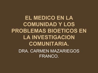 EL MEDICO EN LA
   COMUNIDAD Y LOS
PROBLEMAS BIOETICOS EN
   LA INVESTIGACION
     COMUNITARIA.
  DRA. CARMEN MAZARIEGOS
          FRANCO.
 