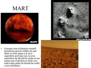 MART
• Conegut com el planeta vermell.
Existeixen proves sólides de que
Mart va tenir aigua a la seva
superficie però que ara, la seva
atmòsfera de dioxid de carbó es tan
prima que el planeta es fred i sec,
amb capes polar de dioxid de carbó
o neu carbónica
 