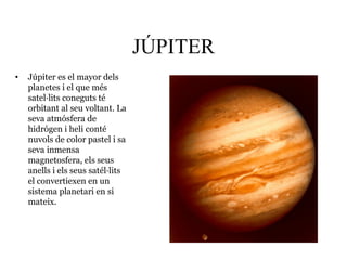 JÚPITER
• Júpiter es el mayor dels
planetes i el que més
satel·lits coneguts té
orbitant al seu voltant. La
seva atmósfera de
hidrógen i heli conté
nuvols de color pastel i sa
seva inmensa
magnetosfera, els seus
anells i els seus satél·lits
el convertiexen en un
sistema planetari en si
mateix.
 