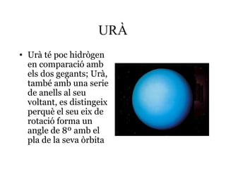 URÀ
• Urà té poc hidrògen
en comparació amb
els dos gegants; Urà,
també amb una serie
de anells al seu
voltant, es distingeix
perquè el seu eix de
rotació forma un
angle de 8º amb el
pla de la seva òrbita
 