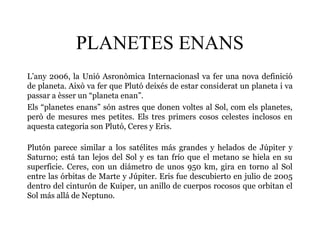 PLANETES ENANS
L’any 2006, la Unió Asronòmica Internacionasl va fer una nova definició
de planeta. Això va fer que Plutó deixés de estar considerat un planeta i va
passar a èsser un “planeta enan”.
Els “planetes enans” són astres que donen voltes al Sol, com els planetes,
però de mesures mes petites. Els tres primers cosos celestes inclosos en
aquesta categoria son Plutó, Ceres y Eris.
Plutón parece similar a los satélites más grandes y helados de Júpiter y
Saturno; está tan lejos del Sol y es tan frío que el metano se hiela en su
superficie. Ceres, con un diámetro de unos 950 km, gira en torno al Sol
entre las órbitas de Marte y Júpiter. Eris fue descubierto en julio de 2005
dentro del cinturón de Kuiper, un anillo de cuerpos rocosos que orbitan el
Sol más allá de Neptuno.
 