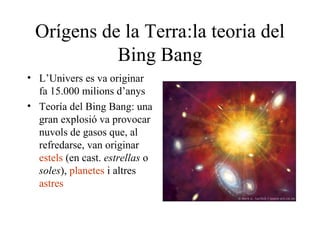 Orígens de la Terra:la teoria del
Bing Bang
• L’Univers es va originar
fa 15.000 milions d’anys
• Teoría del Bing Bang: una
gran explosió va provocar
nuvols de gasos que, al
refredarse, van originar
estels (en cast. estrellas o
soles), planetes i altres
astres
 