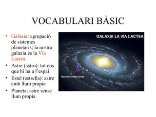 VOCABULARI BÀSIC
• Galàxia: agrupació
de sistemes
planetaris; la nostra
galaxia és la Vía
Lactea
• Astre (astro): tot cos
que hi ha a l’espai
• Estel (estrella): astre
amb llum propia
• Planeta: astre sense
llum propia.
 