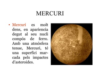 MERCURI
• Mercuri es molt
dens, en apariencia
degut al seu nucli
compòs de ferro.
Amb una atmòsfera
tenue, Mercuri, té
una superfici mar-
cada pels impactes
d’asteroides.
 