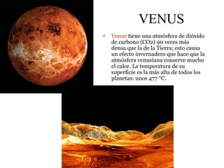 VENUS
• Venus tiene una atmósfera de dióxido
de carbono (CO2) 90 veces más
densa que la de la Tierra; esto causa
un efecto invernadero que hace que la
atmósfera venusiana conserve mucho
el calor. La temperatura de su
superficie es la más alta de todos los
planetas: unos 477 °C.
 