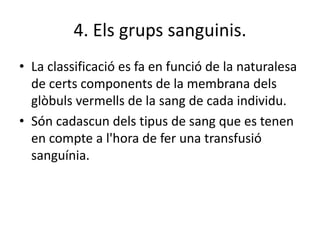 4. Els grups sanguinis.
• La classificació es fa en funció de la naturalesa
de certs components de la membrana dels
glòbuls vermells de la sang de cada individu.
• Són cadascun dels tipus de sang que es tenen
en compte a l'hora de fer una transfusió
sanguínia.
 