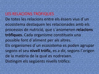 LES RELACIONS TRÒFIQUES
De totes les relacions entre els éssers vius d´un
ecosistema destaquen les relacionades amb els
processos de nutrició, que s´anomenen relacions
tròfiques. Cada organisme constitueix una
possible font d´aliment per als altres.
Els organismes d´un ecosistema es poden agrupar
segons el seu nivell tròfic, es a dir, segons l´origen
de la matèria de la qual es nodreixen.
Distingim els següents nivells tròfics:
 