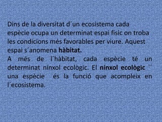 Dins de la diversitat d´un ecosistema cada
espècie ocupa un determinat espai fisic on troba
les condicions més favorables per viure. Aquest
espai s´anomena hàbitat.
A més de l´hàbitat, cada espècie té un
determinat nínxol ecològic. El nínxol ecològic `´
una espècie és la funció que acompleix en
l´ecosistema.
 