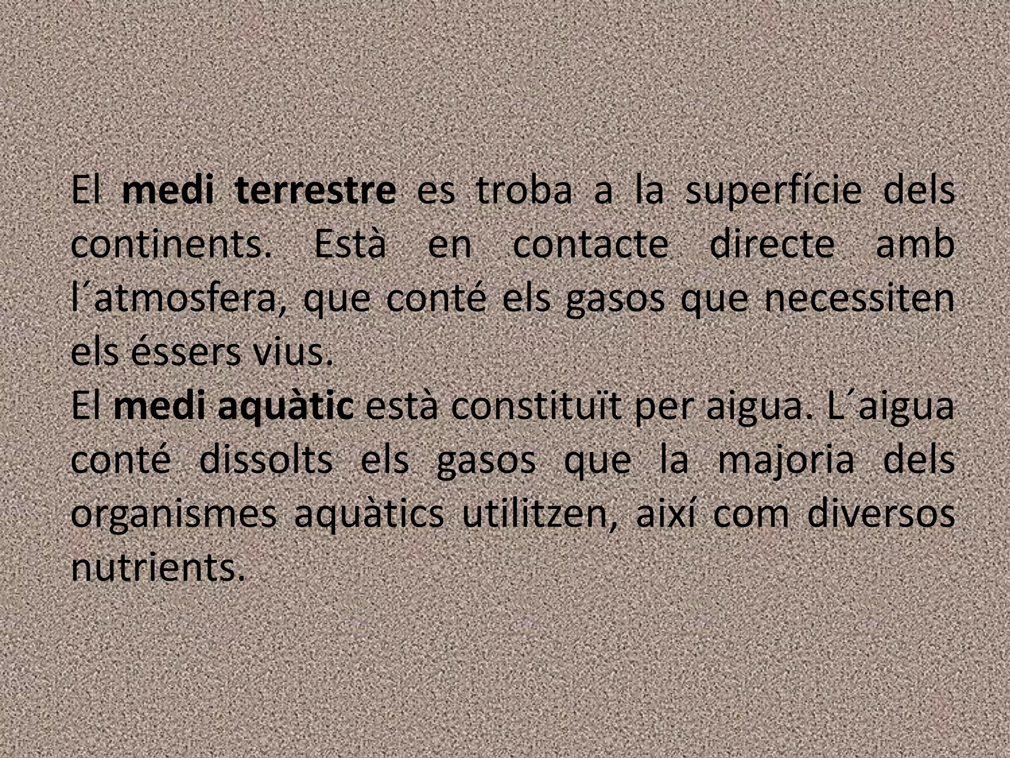 El medi terrestre es troba a la superfície dels
continents. Està en contacte directe amb
l´atmosfera, que conté els gasos que necessiten
els éssers vius.
El medi aquàtic està constituït per aigua. L´aigua
conté dissolts els gasos que la majoria dels
organismes aquàtics utilitzen, així com diversos
nutrients.
 