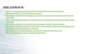 BIBLIOGRAFÍA:
• https://cumbrepuebloscop20.org/medio-ambiente/ecosistemas/acuaticos/
• https://www.lifeder.com/ecosistema-acuatico/
• http://elecomedioambiente.blogspot.com/2016/12/ecosistemas-todos-los-seres-vivos-
viven.html
• https://www.ecologiaverde.com/cuales-son-los-ecosistemas-acuaticos-de-agua-salada-
1337.html
• http://www.webscolar.com/ecosistemas-de-aguas-dulces-y-aguas-saladas
• https://sites.google.com/site/ecosistemasmarinosysusefectos/factores-que-afectan-los-
ecosistemas-acuaticos/factores-abioticos
• http://ecosistema-marino.blogspot.com/2010/11/factores-abioticos.html
• https://ecosistemas.ovacen.com/biotopo/abioticos/
 