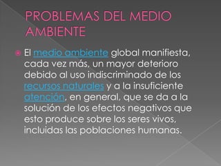 PROBLEMAS DEL MEDIO AMBIENTEEl medio ambiente global manifiesta, cada vez más, un mayor deterioro debido al uso indiscriminado de los recursos naturales y a la insuficiente atención, en general, que se da a la solución de los efectos negativos que esto produce sobre los seres vivos, incluidas las poblaciones humanas.