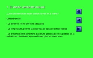 1. El medio ambiente natural ¿Qué características hacen posible la vida en la Tierra? Características: La  distancia Tierra-Sol es la adecuada La temperatura, permite la existencia de agua en estado líquido La presencia de la atmósfera. Envoltura gaseosa que nos protege de la radiaciones ultravioleta, que son letales para los seres vivos 