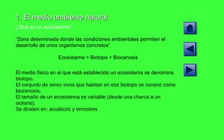 1. El medio ambiente natural ¿Qué es un ecosistema? “ Zona determinada donde las condiciones ambientales permiten el desarrollo de unos organismos concretos” Ecosistema = Biotopo + Biocenosis El medio físico en el que está establecido un ecosistema se denomina  biotopo.  El conjunto de seres vivos que habitan en ese biotopo se conoce como biocenosis.  El tamaño de un ecosistema es variable (desde una charca a un océano). Se dividen en: acuáticos y terrestres 