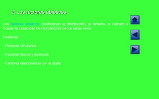 2. Los factores abióticos Los  factores abióticos  condicionan la distribución, el tamaño, el número e incluso la capacidad de reproducirse de los seres vivos. Destacan: - Factores climáticos - Factores físicos y químicos - Factores relacionados con el suelo 