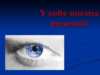 Y sufre nuestra presencia