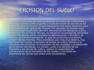 EROSION DEL SUELO La erosión del suelo se está acelerando en todos los continentes y está degradando entre la quinta y la tercera parte de las tierras de cultivo de todo el mundo, lo que representa una seria amenaza para el abastecimiento global de víveres. Por ejemplo, la erosión está minando la productividad del 34% del total de las tierras de cultivo de EE.UU. En el Tercer Mundo, la creciente necesidad de alimentos y leña han tenido como resultado la deforestación y el cultivo de laderas con mucha pendiente, lo que ha producido una severa erosión de las mismas. Para complicar aún más el problema, hay que tener en cuenta la pérdida de tierras de cultivo debido a la industria, los pantanos, la expansión de las ciudades y al desarrollo de la red de carreteras. La erosión, junto a la pérdida de los bosques y las tierras de cultivo, reduce la capacidad de conservación de la humedad de los suelos y convierte en desérticas las tierras que antes eran productivas. 