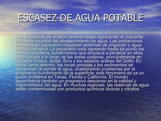 ESCASEZ DE AGUA POTABLE Los problemas de erosión también están agravando el creciente problema mundial del abastecimiento de agua. Las poblaciones humanas en expansión requieren sistemas de irrigación y agua para la industria. La expansión está agotando hasta tal punto los mantos acuíferos subterráneos que empieza a penetrar en ellos agua salada a lo largo de las áreas costeras, principalmente en Estados Unidos, Israel, Siria y los estados árabes del Golfo. En áreas tierra adentro, las rocas porosas y los sedimentos se compactan al perder el agua, ocasionando problemas por el progresivo hundimiento de la superficie; este fenómeno es ya un grave problema en Texas, Florida y California. El mundo experimenta también un progresivo descenso en la calidad y disponibilidad del agua. En muchas regiones, las reservas de agua están contaminadas con productos químicos tóxicos y nitratos.  