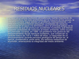 RESIDUOS NUCLEARES Aunque las pruebas nucleares atmosféricas, fuente importante de lluvia radiactiva, han sido prohibidas por la mayoría de los países, la radiación nuclear sigue siendo un problema medioambiental. Las centrales nucleares liberan pequeñas cantidades de residuos radiactivos en el agua y la atmósfera, pero el principal peligro es la posibilidad de que se produzcan accidentes nucleares, que liberan enormes cantidades de radiación al medio ambiente, como ocurrió en Chernobil, Ucrania, en 1986. Un problema más grave es del almacenamiento de los residuos nucleares, que conservan su carácter tóxico de 700 a 1 millón de años. La seguridad de un almacenamiento durante periodos geológicos de tiempo es, al menos, problemática; entre tanto, los residuos radiactivos se acumulan, amenazando la integridad del medio ambiente. 