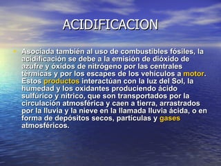ACIDIFICACION Asociada también al uso de combustibles fósiles, la acidificación se debe a la emisión de dióxido de azufre y óxidos de nitrógeno por las centrales térmicas y por los escapes de los vehículos a  motor . Estos  productos  interactúan con la luz del Sol, la humedad y los oxidantes produciendo ácido sulfúrico y nítrico, que son transportados por la circulación atmosférica y caen a tierra, arrastrados por la lluvia y la nieve en la llamada lluvia ácida, o en forma de depósitos secos, partículas y  gases  atmosféricos. 