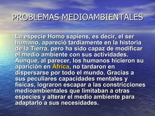 PROBLEMAS MEDIOAMBIENTALES La especie Homo sapiens ,  es decir, el ser humano, apareció tardíamente en la historia de la Tierra, pero ha sido capaz de modificar el medio ambiente con sus actividades. Aunque, al parecer, los humanos hicieron su aparición en  África , no tardaron en dispersarse por todo el mundo. Gracias a sus peculiares capacidades mentales y físicas, lograron escapar a las constricciones medioambientales que limitaban a otras especies y alterar el medio ambiente para adaptarlo a sus necesidades. 